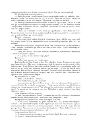 rodearam, conseguiu sempre destacar o seu enorme talento. Acha que ela se recuperará?
Os olhos de Anne mostravam tristeza.
— Bem, dizem que a tendência que ela tem para a autodestruição não poderá ser nunca
totalmente curada. Com muito tratamento, poderá ter uma vida normal novamente, mas sempre
haverá essa tendência no seu subconsciente. Pelo menos, é a opinião dos médicos.
— Talvez por isso eu nunca tenha realmente alcançado o topo — disse Lyon. — Às vezes,
acho que todos os verdadeiros artistas são um pouquinho anormais. E eu sou normal até demais.
Consigo dormir no momento em que a cabeça toca o travesseiro, não bebo em excesso e nunca
tomo uma simples aspirina.
— Acho que eu também sou uma artista de segunda classe. Talvez fume um pouco
demais, mas nunca tomo mais de um aperitivo e, embora não goste de admiti-lo, às vezes caio no
sono no meio do filme a que estou assistindo.
Lyon riu e continuou:
— Não, Anne, não é verdade. Você é de primeiríssima classe, e não há outra como você.
Sinceramente, Anne. Até hoje, todas as mulheres que encontrei não conseguiram sobreviver à sua
lembrança.
Continuaram conversando a respeito de Nova York, e das mudanças que Lyon notara na
cidade. Tomaram café irlandês, que Anne achou ótimo, e ainda estava a elogiá-lo quando Lyon a
olhou nos olhos e disse:
— Anne, nada mudou. Estou louco para tomá-la nos braços, neste momento. Sinto como
se nunca nos tivéssemos separado.
— E eu gostaria de estar em seus braços, Lyon.
Lyon sorriu.
— Melhor pagar a conta e sair voando daqui.
Era inacreditável. Estar deitada ao lado dele, olhando a fumaça desvanecer-se na luz da
mesinha-de-cabeceira. .. Não houve hesitações nem obstáculos a vencer; uniram-se numa perfeita
fusão de amor e desejo. Foi uma realização completa. Quando o apertou nos braços, soube, mais
uma vez, que era muito mais importante amar do que ser amada. . . e sabia que teria de tomar
uma decisão. Sabia que Lyon a amava à sua maneira. Seria suficiente? Sentiria falta da devoção
total de Kevin? Sabia que com Lyon esse papel seria dela. Estaria ela apta a oferecer-lhe essa
espécie de amor, depois de tanto tempo?
Lyon acariciou-lhe as costas.
— Anne, foi maravilhoso. Sempre foi.
— Para mim também, Lyon. Só com você.
— Anne, acontece que Kevin Gillmore existe — disse ele calmamente. Sentiu que ela se
retesava. Acariciou-lhe os cabelos e continuou: — Toda a gente sabe disso, querida. E sabem,
também, que ele quer casar com você. Você sabe que não apareci ontem no estúdio por acaso,
não é? Fiz questão de me encontrar com Jerry Richardson e queria encontrar com Kevin
Gillmore. . . e você.
Anne se desprendeu dele e sentou-se.
— Que é que queria que eu fizesse? Que ficasse sentada todos esses anos, simplesmente
rezando para que você voltasse? Lyon. . . nunca uma carta, uma palavra. . . nada.
Lyon pôs os dedos sobre os seus lábios, para impedi-la de falar.
— Claro que eu compreendo. Eu queria escrever. Meu Deus, quantia cartas cheguei a
escrever. . . mas este maldito orgulho! Sempre esperava que cada novo livro trouxesse o grande
sucesso, que me faria voltar como um herói, para arrancar a mulher amada dos braços de quem
quer que fosse. Acontece que não sou nenhum herói e, bem. . . Kevin Gillmore é um bom
homem, e, pelo que ouvi, apaixonadíssimo por você.
Anne permaneceu silenciosa.
— Se eu tivesse um pouco de caráter, não a veria mais depois desta noite — disse ele.
— Lyon! — Havia medo na voz de Anne.
 