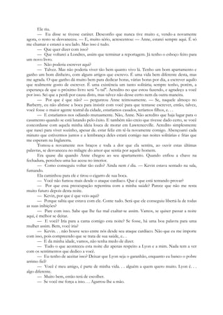 Ele riu.
— Eu disse se tivesse caráter. Desconfio que nunca tive muito e, vendo-a novamente
agora, o resto se desvaneceu. — E, muito sério, acrescentou: — Anne, estarei sempre aqui. É só
me chamar e estarei a seu lado. Mas isso é tudo.
— Que quer dizer com isso?
— Que voltarei a Londres, assim que terminar a reportagem. Já tenho o esboço feito para
um novo livro.
— Não poderia escrever aqui?
— Talvez. Mas não poderia viver tão bem quanto vivo lá. Tenho um bom apartamento e
ganho um bom dinheiro, com alguns artigos que escrevo. É uma vida bem diferente desta, mas
me agrada. O que ganho dá muito bem para dedicar horas, várias horas por dia, a escrever aquilo
que realmente gosto de escrever. É uma existência um tanto solitária; sempre tenho, porém, a
esperança de que o próximo livro será "o tal". Acredito no que estou fazendo, e agradeço a você
por isso. Sei que a perdi por causa disto, mas talvez não desse certo nem da outra maneira.
— Por que é que não? — perguntou Anne teimosamente. — Se, naquele almoço no
Barberry, eu não abrisse a boca para insistir com você para que tentasse escrever, então, talvez,
você fosse o maior agente teatral da cidade, estaríamos casados, teríamos filhos, e. . .
— E estaríamos nos odiando mutuamente. Não, Anne. Não acredito que haja lugar para o
casamento quando se está lutando pelo êxito. E também não creio que tivesse dado certo, se você
concordasse com aquela minha ideia louca de morar em Lawrenceville. Acredito simplesmente
que nasci para viver sozinho, apesar de. estar feliz em tê-la novamente comigo. Abençoarei cada
minuto que estivermos juntos e a lembrança deles estará comigo nas noites solitárias e frias que
me esperam na Inglaterra.
Tomou-a novamente nos braços e toda a dor que ela sentira, ao ouvir estas últimas
palavras, se desvaneceu no milagre do amor que sentia por aquele homem.
Era quase dia quando Anne chegou ao seu apartamento. Quando enfiou a chave na
fechadura, percebeu uma luz acesa no interior.
— Como conseguiu voltar tão cedo? Ainda nem é dia. — Kevin estava sentado na sala,
fumando.
Ela caminhou para ele e tirou o cigarro de sua boca.
— Você não fumou mais desde o ataque cardíaco. Que é que está tentando provar?
— Por que essa preocupação repentina com a minha saúde? Parece que não me resta
muito futuro depois desta noite.
— Kevin, por que é que veio aqui?
— Porque sabia que estava com ele. Conte tudo. Será que ele conseguiu libertá-la de todas
as suas inibições?
— Pare com isso. Sabe que lhe faz mal exaltar-se assim. Vamos, se quiser passar a noite
aqui, é melhor se deitar.
— E você? Iria para a cama comigo esta noite? Se fosse, há uma boa palavra para uma
mulher assim. Bem, você iria?
— Kevin. . . não houve sexo entre nós desde seu ataque cardíaco. Não que eu me importe
com isso, pois compreendo que se trata de sua saúde, e.. .
— E da minha idade, vamos, não tenha medo de dizer.
— Tudo o que aconteceu esta noite diz apenas respeito a Lyon e a mim. Nada tem a ver
com os sentimentos que dedico a você.
— Eu tenho de aceitar isso? Deixar que Lyon seja o garanhão, enquanto eu banco o pobre
arrimo fiel?
— Você é meu amigo, é parte de minha vida. . . alguém a quem quero muito. Lyon é. . .
algo diferente.
— Muito bem, então terá de escolher.
— Se você me força a isso. . . Agarrou-lhe a mão.
 
