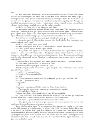 isso.
— Sim, minha cara. Finalmente, recuperei minha sanidade mental. Durante todos esses
anos eu me sentia tão grato por ter os seus favores! Sim, só até esta noite. Meu Deus, o que o
ciúme pode fazer a uma pessoa. Você simplesmente, se desintegrou diante dos meus olhos. De
repente, você me pareceu completamente acabada em comparação àquele peixão. As rugas de
ansiedade que apareceram em seu rosto. . . minha deusa caía do pedestal. Vi uma loura acabada
olhando com inveja para uma bela garota que lhe roubara o macho.
— Kevin, por favor, saia. Sei que não pensa nada disso.
— Não queira mais bancar a grande dama comigo. Isto acabou. Você não passa agora de
um refugo. Quer que prove o que digo? Eles devem estar no hotel dele agora. Claro que ele não
podia esperar muito tempo. Você tem coragem de lhe telefonar? Telefone e diga que quer vê-lo
agora. Quero cronometrar o tempo que levará para tomar o maior fora de sua vida.
Anne voltou-se e caminhou para o quarto; ele foi atrás e fez com que se voltasse.
— Ainda não acabei de falar, e terá de me ouvir até o fim. Já não lhe disse para acabar com
essas atitudes de grande dama?
— Kevin, você realmente me odeia tanto?
— Não, tenho apenas pena de você. Assim como você sempre teve de mim".
— Então, pode ir embora, Kevin. E para sempre.
— Não, minha cara, agora não. Só depois de vê-la descer pelo esgoto abaixo. Vamos,
chame-o — dizia, com o telefone na mão. — Você já deve saber o número de cor. Se você não o
chamar, eu o farei. Direi que você nem conseguiu jantar, por ter ficado doente de ciúmes. Sim, eu
também sei o número dele de cor. Afinal, eu e você passamos duas semanas inteiras pensando
nele, não foi?
Começou a discar. Anne agarrou o fone, Kevin o tomou novamente, e continuou a discar.
— Muito bem, agora fale com ele, ou então eu falarei.
A telefonista já havia ligado para o quarto de Lyon.
Anne rezava para que ele não estivesse. Aquilo não podia estar acontecendo. Devia ser um
pesadelo. Ouviu o ruído. ..
— Alô? — Era a voz de Lyon.
— Lyon? — Anne mal podia falar.
— Anne?
— Vamos, continue — sussurrou Kevin. — Diga-lhe que você quer ir ao hotel dele.
— Lyon. . . gostaria de ir até aí. . .
— Quando?
— Já.
Houve uma pequena pausa. Então, numa voz clara e alegre, ele disse:
— Preciso de dez minutos para organizar as coisas; venha em seguida.
— Obrigada, Lyon. Estarei aí.
Desligou o telefone e olhou para Kevin. O rosto dele estava pálido.
— Claro, eu devia ter desconfiado. Será uma bacanal a três. Não lhe disse que os ingleses
estavam decadentes? E você vai assim mesmo, porque não tem outra escolha.
— Oh, Kevin. . . por que fizemos uma coisa destas, um ao outro?
— Eu apenas acabo de constatar que dediquei um enorme número de anos a uma
vagabunda. Uma vagabunda que se faz passar por dama.
Kevin saiu batendo a porta. Por um momento, Anne permaneceu parada, e a raiva que
sentira foi lentamente se transformando em alívio e tristeza. Kevin tivera a decisão. Deus, que
coisa terrível era o ciúme. Era capaz de transformar um homem forte como Kevin em um
aleijado emocional. Não sentia, porém, nenhuma animosidade contra ele. Sentia-se aliviada, acima
de qualquer coisa; como se lhe tivessem tirado um enorme peso das costas. Não importa o que
acontecesse entre ela e Lyon, ela nunca mais teria de se casar com Kevin. Aquilo terminara. . . e
para sempre. Era livre agora.
 