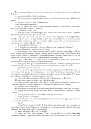 Renovou a maquilagem e caminhou apressadamente pelos três quarteirões que a separavam
de Lyon.
A porta se abriu e Lyon abriu-lhe os braços.
— Eu já estava quase perdendo as esperanças. Os olhos dela percorreram rapidamente o
quarto.
— Ela já foi embora — disse ele calmamente.
Anne fingiu não compreender.
— Eu a vi quando saía do 21. A minha deliciosa companheira ficou excitada. "Oh, aquela
não é Anne Welles? Eu a adoro na televisão."
— Eu também vi você, Lyon.
— Bem, pelo menos isso a trouxe para mim, outra vez. Ele atravessou o quarto e preparou
dois aperitivos, numa mesinha que servia de bar.
— Sabe de uma coisa? Hoje em dia o mundo dos espetáculos está completamente
mudado, confesso que não consigo compreendê-lo. Essa Connie Masters, por exemplo, vendeu
seus dois últimos discos aos milhões e o público inglês a adora. Por isso me incumbiram de
escrever sobre a excitante vida que ela leva.
-— E quem é Connie Masters?
— A sensação com quem estive esta noite. Não me i que nunca ouviu falar dela?
Anne sacudiu a cabeça negativamente, ele sorriu.
— Já vi que eu e você somos parte da geração perdi-Pensamos logo em Ella, Dinah, ou
Neely, quando alguém começa a falar de cantores. Mas a sensação atual é Connie Masters. Tem
dezenove anos e todas as companhias cinematográficas estão atrás dela para contratá-la. Eu não
suporto ouvir qualquer dos seus discos sem antes tomar um uísque duplo.
— Sei — disse Anne. — Todos os dias se ouve falar de gente nova. Acho que os
adolescentes são os grandes responsáveis por esses cartazes.
— Bem, posso dizer que cumpri minha missão para com a imprensa inglesa e para com os
amantes da música. E o seu telefonema me salvou justamente de me exceder na missão.
— Quer dizer que você pretendia. . .
— E por que não? A gente se sente muito solitário, esperando por um telefonema que não
vem nunca. Não que eu não compreenda. . . isso não. Acontece que ela estava aí, toda
enroscadinha nessa cadeira, justamente contando que adora homens de certa idade. Que queria
que eu fizesse? Que abrisse a porta e a mandasse embora?
— Ora, Lyon, não acredito que você se sinta tão indefeso assim. — Riu Anne.
Ele atravessou o quarto e fez com que ela se levantasse.
— Sinto-me bem mais seguro com você, apesar de achá-la encantadora e perigosa. —
Beijou-a e a apertou fortemente. O abraço foi interrompido pelo tilintar do telefone.
— Deve ser ela — sorriu Anne.
Lyon atendeu e ela notou que seus olhos se estreitavam. Finalmente, disse com voz gelada:
— Sugiro que o senhor mesmo fale com a dama. — Estendeu-lhe o telefone: — Kevin
Gillmore.
— Não quero falar com ele — disse Anne, voltando-se de costas.
— Sugiro que fale — disse Lyon.
Anne notou que ele não teve a preocupação de colocar a mão no fone, para que Kevin não
os ouvisse. Ela apanhou o fone.
— Kevin?
— Anne! Anne, perdoe-me! Acabo de dizer a Lyon que algo estranho me aconteceu esta
noite. Fiquei louco, Anne. Façamos de conta que esta noite nunca existiu. Não quis dizer uma
palavra do que disse. Anne, você está me ouvindo?
— Kevin, não adianta. Está tudo terminado.
— Anne, por favor! Volte para casa. Tudo o que eu falei não é verdade. Você pode
continuar a trabalhar. . . pode fazer tudo o que quiser. — A voz dele parecia sufocada. — Eu me
 
