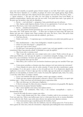caso com você amanhã, ou quando quiser. Estarei sempre ao seu lado. Farei tudo o que quiser.
Tudo. Por favor. Quando eu a vi infeliz, só parque ele estava com aquela garota, fiquei doido,
você nunca ficou assim por mim. Queria feri-la tanto quanto você me feriu. Por favor, Anne. . .
— Agora soluçava. — Sei que sou velho. Se você quiser se encontrar com Lyon Burke, eu
também compreenderei. Apenas peço que não me conte. Você pode fazer tudo o que quiser, só
lhe peço que me perdoe e que não me abandone.. .
— Kevin. . . você está bem? — perguntou Anne, percebendo que ele sufocava.
— Sim. Apenas andei depressa demais. Estou no seu apartamento. Corri até aqui. Anne. ..
por favor. Para Lyon, você é mais uma fêmea, para mim você é a vida.
— Kevin. . . amanhã conversaremos.
— Anne, não poderei dormir pensando que você está aí nos braços dele. Anne, por favor.
Esta noite, não. Volte apenas esta noite. . . E deixe que eu durma na outra cama. De agora em
diante, juro que não a vigiarei mais. Fique comigo esta noite. Por favor, Anne. Não posso lutar
contra ele. Sei que não sou tão jovem nem tão saudável... por favor. . .
— Está bem, Kevin.
— Então você vem? — A esperança que a voz demonstrava era ainda mais patética que as
lágrimas.
— Sim, imediatamente — disse Anne desligando e virando-se para Lyon.
— Outra vez entre dois fogos? — perguntou ele.
— Lyon, que é que eu devo fazer?
— Eu diria que é uma questão de resolver a quem é que você quer agradar: a você ou à sua
consciência? Que é que procura, afinal? A felicidade ou a paz de espírito?
— Mas, Lyon, não é a mesma coisa?
— Não. A paz de espírito não vem sempre junto com o amor. Tenho certeza de que, se
voltar para Gillmore, você terá paz de espírito e a consciência tranquila. Comigo, você terá que
lutar com a sua consciência. Acontece que quase sempre o amor é uma espécie de luta.
— Está tentando dizer que me ama?
— Bom Deus, devo escrever isso em letreiros luminosos para que me acredite? Claro que
a amo.
— Como posso acreditar, se durante estas duas semanas você nem tentou me convencer?
— Estou falando de amor, não do verbo esmolar. O amor não deve transformar a gente
em mendigos. E eu não quero o amor, se tiver de pedir por ele. E eu desprezaria alguém que
suplicasse o meu amor. O amor é algo que deve ser dado, algo que não pode ser comprado com
palavras ou com piedade, ou mesmo com a razão. Eu nunca lhe suplicarei nada, Anne. Eu a amo,
e você deve saber disso. E sempre a amarei.
— Lyon, você também sabe que eu sempre o amei e que sempre o amarei.
— Então, por que estamos aqui parados a discutir o óbvio? Você está aqui, e eu quero que
continue aqui — disse, sem fazer um movimento para se aproximar dela.
— Mas você disse que vai voltar para a Inglaterra. . .
— E Kevin está aqui. Eu falava de amor, enquanto você pensava em geografia. De alguma
forma, esta conversa me parece bastante familiar. . .
— Mas o amor significa estar juntos, fazer planos juntos. . .
— O amor é um sentimento. Para você, é um contrato estampilhado e sujeito a
determinadas regras.
Lyon foi até onde ela estava e pegou suas mãos.
— Anne, é tarde demais para isto. Sim, voltarei a Londres onde já me acostumei a viver.
Você tem tudo isto. Talvez seja melhor para você se voltar para Kevin, ele se encaixa direitinho
no seu estilo de vida. Tudo o que tenho para oferecer são apenas mais algumas semanas.
— Você nunca pensou que eu poderia gostar de Londres, Lyon?
— Anne, sou escritor. Talvez não dos melhores, mas me esforço para sê-lo. Você já não é
mais a garota de vinte anos, cheia de entusiasmo e disposição para datilografar meus manuscritos.
 