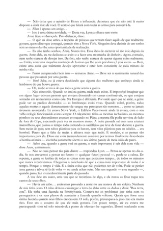 — Não deixe que a opinião de Henry a influencie. Acontece que ele não está lá muito
disposto a abrir mão de você. O certo é que lutará com todas as armas para conservá-la.
— Allen é apenas um amigo. ..
— Isto é uma ótima novidade. — Desta vez, Lyon a olhava sem sorrir.
Anne ficou embaraçada. Para disfarçar, disse:
— O que eu disse antes, a respeito de pessoas que tentam fazer aquilo de que realmente
gostam, quero dizer que consegui, quando vim a Nova York. Ninguém deve desistir de um sonho
sem ao menos dar-lhe uma oportunidade de realização.
— Eu não tenho sonhos, Anne. Nunca tive. Essa ideia de escrever só me veio depois da
guerra. Antes dela, eu me dedicava ao êxito e a fazer uma montanha de dinheiro. Agora, contudo,
nem tenho certeza de desejar isso. De fato, não tenho certeza de querer alguma coisa realmente.
— Então, com uma daquelas mudanças de humor que lhe eram peculiares, Lyon sorriu. — Bem,
existe uma coisa que realmente desejo: aproveitar e estar bem consciente de cada minuto de
minha vida.
— Posso compreender bem isso — retrucou Anne. — Deve ser o sentimento natural das
pessoas que passaram por uma guerra.
— Sim? Sabe, eu já estava duvidando que alguma das mulheres que conheço ainda se
lembrasse de que houve guerra.
— Oh, tenho certeza de que toda a gente sentiu a guerra.
— Não concordo. Quando se está na guerra, nada mais existe. É impossível imaginar que
em algum lugar existam pessoas que estejam dormindo em camas confortáveis, ou que estejam
sentadas em restaurantes como este. Na Europa é diferente. Por onde quer que se ande, a gente
pode ver os prédios destruídos — as lembranças estão vivas. Quando voltei, porém, todas
aquelas mortes e aquele derramamento de sangue me pareceram tão remotos. . . como se jamais
tivessem acontecido. Lá estava Nova York, o Edifício Para-mount ainda lá estava, com o seu
velho relógio funcionando como sempre. O calçamento tinha as mesmas rachaduras, os mesmos
pombos ou seus descendentes estavam esvoaçando no Plaza, a mesma fila podia ser vista do lado
de fora do Copa, esperando para ver os mesmos atores. A noite passada saí com uma criatura
maravilhosa, que passou o tempo todo contando os sacrifícios que teve de fazer durante a guerra.
Sem meias de nylon, sem tubos plásticos para os batons, sem rolos plásticos para os cabelos. . . era
horrível. Penso que a falta de meias a afetava mais que tudo. É modelo, e as pernas são
importantes para ela. Disse-me estar tremendamente contente por termos finalmente descoberto
a bomba atómica — ela tinha justamente aberto o seu último pacote de meia dúzia de pares.
— Acho que, quando a gente está na guerra, o mais importante é sair dela com vida —
disse Anne, calmamente.
— Não se ousa pensar tão para diante — respondeu Lyon. — Pensa-se apenas no dia-a-
dia. Se nos atrevemos a pensar no futuro — qualquer futuro pessoal —, perde-se a calma. De
repente, a gente se lembra de todas as coisas com que perdemos tempo... de todos os minutos
que nunca recobraremos. Chegamos à conclusão de que a coisa-mais importante de todas é o
tempo. Porque o tempo é vida. É a única coisa que não podemos ter de volta. Pode-se perder
uma garota e talvez tê-la de volta — ou ainda achar outra. Mas um segundo — este segundo —,
quando passa, faz irremediavelmente parte do passado.
A voz dele era suave, uma voz que se recordava de algo, e ela notou as finas rugas nos
cantos de seus olhos.
— Havia um cabo. . . estávamos passando a noite no que restava de um celeiro. Nenhum
de nós tinha sono. O cabo deixava escorregar a terra do chão entre os dedos e dizia: "Boa terra,
esta". Ele tinha uma fazenda na Pennsylvania. Contava-me os problemas que tinha com os
pessegueiros e os seus planos de aumentar a fazenda quando voltasse. Queria que fosse uma
ótima fazenda quando seus filhos crescessem. O solo, porém, preocupava-o, pois não era muito
rico. Esse era o assunto de que ele mais gostava. Em pouco tempo, até eu estava me
preocupando com tal solo miserável; a ponto de oferecer-lhe sugestões. Dormi sonhando com
 