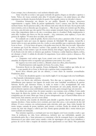 Com o tempo, isso a aborreceria e você acabaria odiando tudo.
Anne virou-lhe as costas e saiu quase correndo do quarto; chegou ao elevador e apertou o
botão. Talvez ele viesse correndo atrás dela. O elevador chegou e ela ainda lançou um olhar
esperançoso na direção da porta fechada do quarto. Em seguida, entrou no elevador e desceu.
Caminhou lentamente em direção ao seu prédio. Quando lá chegou, atravessou
vagarosamente o saguão. Tinha de pensar rapidamente. Lyon a amava, mas não lhe oferecia
nenhum futuro. Kevin precisava dela, e lhe oferecia toda uma vida de devoção. Kevin poria tudo
num contrato, com as cláusulas que ela quisesse. . . Mas de que valeria um contrato que lhe daria,
em troca, uma devoção que não queria? Ela estava sempre tentando forçar Lyon a fazer alguma
coisa. Que importância tinha se ele não a convidasse para ir a Londres? Podia simplesmente ir
atrás dele. Londres não ficava no fim do mundo. .. isso, entretanto, seria suplicar, e Lyon não
gostava de súplicas. "O amor deve ser dado, não caçado."
Foi andando até a saída do prédio. Kevin estava lá em cima e precisava dela. Como é que
podia magoá-lo tanto por causa de algumas semanas de felicidade? De repente, vieram-lhe à
mente todos os anos que perdera com ele, e todos os anos perdidos que a esperavam, depois que
Lyon se fosse. . . E Lyon estava ali agora, e ela podia estar com ele. Sim, isso era tudo. Aproveitar
as semanas que Lyon lhe oferecia e aceitar o fim, quando ele chegasse. Aí, então, se Kevin a
quisesse ainda, os dois seriam o que ele mesmo dissera: dois refugos. Agora, porém, havia Lyon.
E ela ficaria com ele todos os minutos que pudesse. Começou a andar depressa; depois, correu,
até alcançar o hotel. A subida do elevador foi angustiante. Lyon «abriu a porta e abraçou-a. Ela
agarrou-se a ele.
— Enquanto você estiver aqui, Lyon, estarei com você. Nada de perguntas. Nada de
amanhãs. Só importa todos os segundos que pudermos estar juntos. Eu o amo.
Ele segurou seu rosto entre as mãos e, olhando-a bem nos olhos, disse baixinho:
— Transformaremos cada segundo em horas. Eu a amo, Anne.
Encontrou Kevin no dia seguinte. Estava desfigurado. Tentou explicar que tinha de ver
Lyon. . . e que quando ele se fosse, se Kevin não a quisesse mais, compreenderia.
Kevin ficou olhando para ela em silêncio, o rosto cheio de manchas avermelhadas.
Finalmente, disse:
— Você é tão decadente quanto o seu macho inglês. E vai me pagar toda essa humilhação.
— Saiu batendo violentamente a porta.
Desta vez Kevin não telefonou chorando. Nos dias que se seguiram, ele se esforçou
infantilmente para aparecer nos lugares da moda com uma variedade assombrosa de garotas
famosas. Kevin, que detestava boates, ia todas as noites a elas, acompanhado das mais
espetaculares mulheres que chegavam à cidade. Inventaram até uma piada, dizendo que ele
provavelmente esperava essas celebridades à porta do avião, para conseguir logo um encontro.
Seu último ato contra Anne foi tentar cancelar o seu contrato com a Gillian. Como ainda
fazia parte da direto-ria, insistiu em dizer que tinha todo o direito de proteger a imagem da
companhia que ele criara. Dizia que Anne já estava ultrapassada e que a Garota Gillian devia ser
mais jovem, mais atraente, um novo rosto afinal.
Isso motivou uma reunião de diretoria para decidir a questão. Kevin foi derrotado por
maioria absoluta e Anne recebeu novo contrato, por mais dois anos, e um aumento de dez mil
dólares. O novo contrato era exclusivamente para televisão, pelo que Anne vinha lutando há
muito tempo, cansada de posar, também, para jornais e revistas. Soube da atitude de Kevin
contra ela, mas não chegou a odiá-lo por isso. Sentia apenas piedade dele e muita tristeza por
terem acabado em inimizade.
Nas semanas seguintes, a excitação por sua nova ligação com Lyon excedeu a tudo o que
Anne já conhecera na vida, Lyon admirava-a, inclusive por sua celebridade, quando era
reconhecida pelos fãs; e Anne procurava se concentrar a fim de conseguir fazer o seu trabalho.
Interessava-se por saber como estava saindo a série de reportagens em que Lyon trabalhava e
gostava de ouvi-lo falar a respeito da maneira como apresentaria as suas ideias. Não pretendia
 