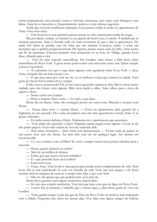 tomar propriamente uma posição contra a televisão americana, mas expor com franqueza suas
ideias. Anne lia os rascunhos e, frequentemente, ajudava-o com valiosas sugestões.
Ainda que tivessem residências separadas, Lyon passava todas as noites no apartamento de
Anne. Uma noite disse:
— Virei buscá-la às sete; primeiro preciso passar no meu armário para mudar de roupa.
Daí por diante, sempre se referiam ao seu quarto de hotel como o armário. À medida que as
semanas passavam, Anne ia ficando cada vez mais consciente de que o fim se aproximava. Ele
ainda não falara na partida, mas ela sabia que não tardaria. Começou, então, a sentir um
desespero que a oprimia progressivamente. De repente, porém, numa noite de julho, Anne sentiu
um fio de esperança. Estavam jantando num restaurante ao ar livre, do Village, quando Lyon
disse, olhando para o céu:
— Esta foi uma sugestão maravilhosa. Em Londres sinto muito a falta desse clima
maravilhoso de Nova York. A gente nunca pode contar com uma noite como esta. Quase sempre
a chuva é inevitável.
— É a primeira vez que o ouço dizer alguma coisa agradável sobre Nova York — disse
Anne, tentando dar um tom casual à voz.
— É que meu amor por você me faz ver as melhores coisas que existem na cidade. Você
gosta de chuva? Em Londres chove sempre.
Então estava acontecendo! Ele já não estava querendo separar-se dela. Devia tomar muito
cuidado para não forçar coisa alguma. Dele devia partir a ideia. Anne olhou para a cinza do
cigarro e disse:
— Nunca estive em Londres.
— Pense a respeito disso, então — foi tudo o que disse.
Desse dia em diante, Anne não conseguiu pensar em outra coisa. Discutiu o assunto com
Henry.
— Nunca daria certo — insistia Henry. — Estive no apartamento dele, quando fui à
Inglaterra, no ano passado. Ele o acha um palácio, mas não tem aquecimento central, Anne. E só
quatro cómodos.
— Eu tenho muito dinheiro, Henry. Poderemos ter o apartamento que quisermos.
— Você ainda não aprendeu a lição? Ninguém jamais pagará coisa alguma a Lyon, se ele
não puder pagá-la. Vocês dois teriam de viver do ordenado dele.
— Pois então viveremos — disse Anne com determinação. — Viverei onde ele quiser, só
não posso viver sem ele, Henry. Eu serei feliz com ele em qualquer lugar. Até mesmo em
Lawrenceville.
— E o seu contrato com a Gillian? Se você o romper nunca mais poderá trabalhar para a
televisão.
— Henry, quanto dinheiro eu tenho?
— Mais de um milhão de dólares.
— Então, por que motivo deveria trabalhar?
— E o que pretende fazer em Londres?
— Estar com Lyon.
— Ouça, Anne. Você já não é uma garota para mudar assim completamente de vida. Nem
Lyon. Ele já está estabelecido lá, com seu método de vida. Você não terá amigos e ele ficará
sentado atrás da máquina de escrever o tempo todo. Que é que você fará?
— Não sei. Sei apenas que não poderei mais viver sem ele.
Henry ficou pensativo por alguns momentos, depois disse-
.
— Só vejo uma solução satisfatória. Você terá que fazer com que ele fique em Nova York.
— Como? Ele já terminou o trabalho que o trouxe aqui, e, além disso, gosta de viver em
Londres.
— Tente ganhar tempo. Cada dia que ele ficar em Nova York vai deixá-lo mais habituado
com a cidade. Enquanto isto, deixe-me pensar algo. Vou falar com alguns amigos da Editora
 