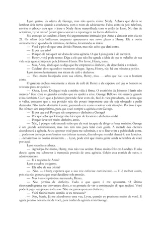 Lyon gostou da oferta de George, mas não queria visitar Neely. Achava que devia se
lembrar dela como quando a conheceu, com o rosto de adolescente. Falou com ela pelo telefone,
enviou o esboço para que o lesse e Neely ficou maravilhada com o estilo de Lyon. No fim de
setembro, Lyon estava' pronto para escrever a reportagem na forma definitiva.
No começo de outubro, Henry foi urgentemente intimado por Anne a almoçar com ela no
21. Os olhos dela brilhavam enquanto apresentava seu novo plano a Henry. Ele a ouviu
atentamente e, quando ela terminou, declarou, levantando as mãos:
— Você é pior do que uma divisão Panzer, mas não acho que dará certo.
— E por que não?
— Porque ele não quer ser dono de uma agência. O que Lyon gosta é de escrever.
— Henry, você pode tentar. Diga a ele que não lhe agrada a ideia de que o trabalho de sua
vida seja agora comprado pela Johnson Harris. Por favor, Henry, tente.
— Mas, Anne, ainda que eu diga que lhe emprestei o dinheiro, ele descobrirá a verdade.
— Cuidarei disso quando o momento chegar. Agora, Henry, não há um minuto a perder.
Lyon tomou lentamente sua xícara de café e declarou:
— Fico muito lisonjeado com sua oferta, Henry, mas. . . acho que não sou o homem
certo.
O garçom encheu novamente a xícara de café de Henry e ele esperou até que o homem se
retirasse para .responder.
— Ouça, Lyon. Dediquei toda a minha vida à firma. O escritório da Johnson Harris não
merece-' ficar com as grandes estrelas que eu ajudei a criar. George Bellows não merece grande
coisa também. Claro que a Johnson pretende ficar com ele, fazê-lo vice-presidente, ou coisa que
o valha, contanto que a sua posição seja tão pouco importante que ele seja obrigado a pedir
demissão. Não tenho dormido à noite, pensando em como resolver esta situação. Por isso é que
lhe ofereço um empréstimo, para que você compre a agência com George.
— E por que eu? Por que não empresta o dinheiro a George?
— Por que acha que George não foi capaz de levantar o dinheiro ainda?
— Porque deve ser muito dinheiro, creio.
— Não, é porque todo mundo sabe que ele será incapaz de dirigir a firma sozinho. George
é um grande administrador, mas não tem tato para lidar com gente. A metade dos clientes
abandonará a agência. Se eu apontar você para me substituir, e se o fizer com a publicidade certa.
. . podemos começar com boatos nas colunas teatrais, dizendo que mandei chamá-lo em Londres.
. . deixaremos os boatos crescerem. . . Lyon, pode crer que muita gente ainda se lembra de você
por aqui.
Lyon sacudiu a cabeça.
— Agradeço-lhe muito, Henry, mas não vou aceitar. Estou muito feliz em Londres. E não
desejo agora me submeter à tremenda pressão de uma agência. Odeio essa corrida de ratos, e
adoro escrever.
— E a respeito de Anne?
Lyon estudou o cigarro.
— Ela sabe de sua oferta?
— Não. — Henry esperava que a sua voz estivesse convincente. — E é melhor assim,
pois ela não gostaria que você decidisse sob pressão.
— Mas é um empréstimo tremendo, Henry.
— Não preciso de dinheiro. Tudo o que quero é me aposentar. O último
eletrocardiograma me convenceu disso, e eu gostaria de ver a continuação do que realizei. Você
poderá pagar um pouco cada ano. Não me preocupo com dinheiro.
— Você ficaria muito sentido se eu recusasse?
— Sim, ficaria. Já me abandonou uma vez, Lyon, quando eu precisava muito de você. E
agora preciso novamente de você, para cuidar da agência com George.
 