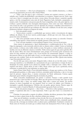 — Um momento — disse Lyon abruptamente. — Anne trabalha duramente, e a última
coisa de que precisamos em nossa vida é Neely 0'Hara.
— Tudo o que lhe peço é que a convença a assinar um contrato conosco e eu farei o
trabalho sujo. Cuidarei da publicidade e providenciarei os contratos. Viajarei com ela. Tudo o que
você tem a fazer é conseguir que ela aceite a nossa oferta. Ela pode deixar o sanatório quando
quiser, e nós lhe conseguiremos uma suite de hotel. Pagaremos tudo, incluindo a preparação, os
ensaios, tudo. Contrataremos uma pessoa para lhe fazer companhia, noite e dia, para vigiá-la; e eu
conheço a pessoa indicada: uma massagista dinamarquesa, forte como um touro. Manteremos
uma escrita de tudo o que gastarmos com ela. Quando ela começar a trabalhar, descontaremos o
que nos deve de cada recital até que tenhamos de volta todo o dinheiro. Se não der certo, sempre
poderemos declarar a despesa no imposto de renda.
— Será uma grande cartada.
— Temos pouco a perder e a publicidade que teremos valerá o investimento de alguns
milhares de dólares. Se ela tiver sucesso, poderá pagar a dívida que tem com Anne, que deve
passar dos vinte mil dólares.
— Não estou gostando muito da ideia, mas, se você quer tentar, eu concordo. Estamos
entendidos: farei apenas a oferta inicial; em seguida, passarei a bola para você.
— Você verá que mandarei o nosso pequeno foguete à Lua, e ele nos levará junto.
Anne entrou no apartamento e ligou imediatamente o condicionador-de-ar. Era o dia de
folga da empregada e uma tremenda onda de calor se abatera sobre a cidade. Correu ao banheiro
para vomitar, e colocou uma toalha úmida na testa. Em geral, as outras mulheres enjoavam de
manhã; com ela era diferente: enjoava à noitinha. Tinha certeza agora de que estava grávida. Dez
dias de atraso. Bem, não estava absolutamente certa, porque em fevereiro já lhe acontecera um
atraso de duas semanas nas regras e ela e Lyon haviam até comemorado. Depois, o sonho se
desvanecera. Desta vez não disse nada a Lyon e, no dia anterior, começara a ficar nauseada. Deus
queira que seja verdade. Tudo era tão maravilhoso, e agora teriam um filho. Queria uma menina,
e que fosse parecida com Lyon.
Era tão feliz que estava com medo. Ninguém tinha o direito de ser tão feliz assim. A única
coisa que manchava a sua felicidade era o pensamento de que se aproximava o tempo de fazer a
declaração de renda, quando Lyon saberia da verdade sobre a transação com a firma. Mas os
negócios iam bem e, àquela altura, já teria o filho. Henry achava que Lyon a perdoaria; nunca,
entretanto, se podia prever, com segurança, as reações dele.
Juntos foram visitar Neely e Lyon mal pôde disfarçar o choque que sentira ao vê-la. Estava
deformada pela gordura, os olhos quase invisíveis, enterrados pelas bochechas, e não se via mais
sinal do pescoço. Apesar disso, o mesmo entusiasmo da Neely adolescente. Curiosa aquela
disposição quase infantil, emergindo daquela montanha de gordura.
Neely concordou imediatamente em assinar o contrato. Franziu o nariz quando Lyon
mencionou que o dono da ideia era George. Disse que não gostava de George, mas, uma vez que
Lyon era sócio dele e Anne, sua melhor amiga, tinha todo o prazer em assinar. Na mesma
semana, já estava hospedada em um pequeno hotel no centro da cidade, com Christine, a
massagista e guardiã dinamarquesa. Christine não era gorda, apenas imensa. Parecia capaz de
atravessar a nado o Canal da Mancha. E tinha prometido que poria Neely em forma.
— Neely não precisa emagrecer — disse Anne. — Nem deve sofrer qualquer pressão nesse
sentido. A aparência dela não é o mais importante. Tudo o que deve fazer é se concentrar no
canto.
Christine foi prevenida a respeito de pílulas e bebidas alcoólicas; prometeu ficar vigilante
durante as vinte e quatro horas do dia, a duzentos dólares por semana.
Anne saiu do banheiro e acendeu as luzes da sala. Ser-viu-se de uma dose de conhaque, na
esperança de que isso melhorasse sua náusea. Neely estava trabalhando duro, ensaiando quatro
horas por dia, e George já concluíra todos os planos para a publicidade. O primeiro concerto de
Neely seria em Toronto, de modo que as críticas locais não alcançassem Nova York se algo não
 