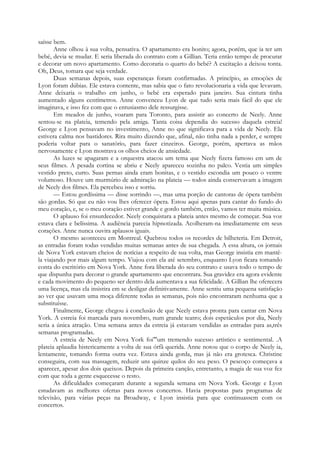 saísse bem.
Anne olhou à sua volta, pensativa. O apartamento era bonito; agora, porém, que ia ter um
bebé, devia se mudar. E seria liberada do contrato com a Gillian. Teria então tempo de procurar
e decorar um novo apartamento. Como decoraria o quarto do bebé? A excitação a deixou tonta.
Oh, Deus, tomara que seja verdade.
Duas semanas depois, suas esperanças foram confirmadas. A princípio, as emoções de
Lyon foram dúbias. Ele estava contente, mas sabia que o fato revolucionaria a vida que levavam.
Anne deixaria o trabalho em junho, o bebé era esperado para janeiro. Sua cintura tinha
aumentado alguns centímetros. Anne convenceu Lyon de que tudo seria mais fácil do que ele
imaginava, e isso fez com que o entusiasmo dele ressurgisse.
Em meados de junho, voaram para Toronto, para assistir ao concerto de Neely. Anne
sentou-se na plateia, temendo pela amiga. Tanta coisa dependia do sucesso daquela estreia!
George e Lyon pensavam no investimento, Anne no que significava para a vida de Neely. Ela
estivera calma nos bastidores. Rira muito dizendo que, afinal, não tinha nada a perder, e sempre
poderia voltar para o sanatório, para fazer cinzeiros. George, porém, apertava as mãos
nervosamente e Lyon mostrava os olhos cheios de ansiedade.
As luzes se apagaram e a orquestra atacou um tema que Neely fizera famoso em um de
seus filmes. A pesada cortina se abriu e Neely apareceu sozinha no palco. Vestia um simples
vestido preto, curto. Suas pernas ainda eram bonitas, e o vestido escondia um pouco o ventre
volumoso. Houve um murmúrio de admiração na plateia — todos ainda conservavam a imagem
de Neely dos filmes. Ela percebeu isso e sorriu.
— Estou gordíssima — disse sorrindo —, mas uma porção de cantoras de ópera também
são gordas. Só que eu não vou lhes oferecer ópera. Estou aqui apenas para cantar do fundo do
meu coração, e, se o meu coração estiver grande e gordo também, então, vamos ter muita música.
O aplauso foi ensurdecedor. Neely conquistara a plateia antes mesmo de começar. Sua voz
estava clara e belíssima. A audiência parecia hipnotizada. Acolheram-na imediatamente em seus
corações. Anne nunca ouvira aplausos iguais.
O mesmo aconteceu em Montreal. Quebrou todos os recordes de bilheteria. Em Detroit,
as entradas foram todas vendidas muitas semanas antes de sua chegada. A essa altura, os jornais
de Nova York estavam cheios de notícias a respeito de sua volta, mas George insistia em mantê-
la viajando por mais algum tempo. Viajou com ela até setembro, enquanto Lyon ficara tomando
conta do escritório em Nova York. Anne fora liberada do seu contrato e usava todo o tempo de
que dispunha para decorar o grande apartamento que encontrara. Sua gravidez era agora evidente
e cada movimento do pequeno ser dentro dela aumentava a sua felicidade. A Gillian lhe oferecera
uma licença, mas ela insistira em se desligar definitivamente. Anne sentiu uma pequena satisfação
ao ver que usavam uma moça diferente todas as semanas, pois não encontraram nenhuma que a
substituísse.
Finalmente, George chegou à conclusão de que Neely estava pronta para cantar em Nova
York. A estreia foi marcada para novembro, num grande teatro; dois espetáculos por dia, Neely
seria a única atração. Uma semana antes da estreia já estavam vendidas as entradas para as,três
semanas programadas.
A estreia de Neely em Nova York foi"'um tremendo sucesso artístico e sentimental. .A
plateia aplaudia histericamente a volta de sua órfã querida. Anne notou que o corpo de Neely ia,
lentamente, tomando forma outra vez. Estava ainda gorda, mas já não era grotesca. Christine
conseguira, com sua massagem, reduzir uns quinze quilos do seu peso. O pescoço começava a
aparecer, apesar dos dois queixos. Depois da primeira canção, entretanto, a magia de sua voz fez
com que toda a gente esquecesse o resto.
As dificuldades começaram durante a segunda semana em Nova York. George e Lyon
estudavam as melhores ofertas para novos concertos. Havia propostas para programas de
televisão, para várias peças na Broadway, e Lyon insistia para que continuassem com os
concertos.
 