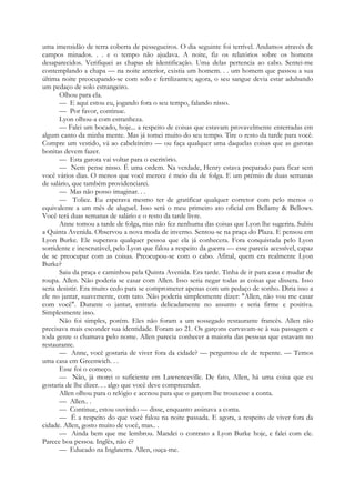 uma imensidão de terra coberta de pessegueiros. O dia seguinte foi terrível. Andamos através de
campos minados. . . e o tempo não ajudava. A noite, fiz os relatórios sobre os homens
desaparecidos. Verifiquei as chapas de identificação. Uma delas pertencia ao cabo. Sentei-me
contemplando a chapa — na noite anterior, existia um homem. . . um homem que passou a sua
última noite preocupando-se com solo e fertilizantes; agora, o seu sangue devia estar adubando
um pedaço de solo estrangeiro.
Olhou para ela.
— E aqui estou eu, jogando fora o seu tempo, falando nisso.
— Por favor, continue.
Lyon olhou-a com estranheza.
— Falei um bocado, hoje... a respeito de coisas que estavam provavelmente enterradas em
algum canto da minha mente. Mas já tomei muito do seu tempo. Tire o resto da tarde para você.
Compre um vestido, vá ao cabeleireiro — ou faça qualquer uma daquelas coisas que as garotas
bonitas devem fazer.
— Esta garota vai voltar para o escritório.
— Nem pense nisso. É uma ordem. Na verdade, Henry estava preparado para ficar sem
você vários dias. O menos que você merece é meio dia de folga. E um prémio de duas semanas
de salário, que também providenciarei.
— Mas não posso imaginar. . .
— Tolice. Eu esperava mesmo ter de gratificar qualquer corretor com pelo menos o
equivalente a um mês de aluguel. Isso será o meu primeiro ato oficial em Bellamy & Bellows.
Você terá duas semanas de salário e o resto da tarde livre.
Anne tomou a tarde de folga, mas não fez nenhuma das coisas que Lyon lhe sugerira. Subiu
a Quinta Avenida. Observou a nova moda de inverno. Sentou-se na praça do Plaza. E pensou em
Lyon Burke. Ele superava qualquer pessoa que ela já conhecera. Fora conquistada pelo Lyon
sorridente e inescrutável, pelo Lyon que falou a respeito da guerra — esse parecia acessível, capaz
de se preocupar com as coisas. Preocupou-se com o cabo. Afinal, quem era realmente Lyon
Burke?
Saiu da praça e caminhou pela Quinta Avenida. Era tarde. Tinha de ir para casa e mudar de
roupa. Allen. Não poderia se casar com Allen. Isso seria negar todas as coisas que dissera. Isso
seria desistir. Era muito cedo para se comprometer apenas com um pedaço de sonho. Diria isso a
ele no jantar, suavemente, com tato. Não poderia simplesmente dizer: "Allen, não vou me casar
com você". Durante o jantar, entraria delicadamente no assunto e seria firme e positiva.
Simplesmente isso.
Não foi simples, porém. Eles não foram a um sossegado restaurante francês. Allen não
precisava mais esconder sua identidade. Foram ao 21. Os garçons curvavam-se à sua passagem e
toda gente o chamava pelo nome. Allen parecia conhecer a maioria das pessoas que estavam no
restaurante.
— Anne, você gostaria de viver fora da cidade? — perguntou ele de repente. — Temos
uma casa em Greenwich. . .
Esse foi o começo.
— Não, já morei o suficiente em Lawrenceville. De fato, Allen, há uma coisa que eu
gostaria de lhe dizer. . . algo que você deve compreender.
Allen olhou para o relógio e acenou para que o garçom lhe trouxesse a conta.
— Allen.. .
— Continue, estou ouvindo — disse, enquanto assinava a conta.
— É a respeito do que você falou na noite passada. E agora, a respeito de viver fora da
cidade. Allen, gosto muito de você, mas.. .
— Ainda bem que me lembrou. Mandei o contrato a Lyon Burke hoje, e falei com ele.
Parece boa pessoa. Inglês, não é?
— Educado na Inglaterra. Allen, ouça-me.
 