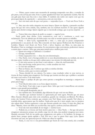 — Ótimo, quero comer uma montanha de manteiga temperada com alho, e torradas de
pão preto, com cerveja por cima. Esta é a parte agradável de fazer um espetáculo sozinha. Não há
um galã para fazer cara feia com o meu hálito. E também não tenho um sujeito com que me
preocupar depois do espetáculo — acrescentou, com um tom triste.
— Isso virá mais cedo do que você pensa — respondeu Lyon. — Você tem Nova York a
seus pés.
— Sim, mas não tenho ninguém em meus braços. Quero ter alguém, e pretendo escolher
agora. Sei que não estou esbelta, mas, também, não sou nenhum monstro. E não quero alguém
apenas para dormir comigo. Quero alguém que se incomode comigo, que eu possa respeitar. . . e
amar.
— Vamos falar nisso depois de pedir os escargots — sugeriu Lyon.
Neely pediu duas dúzias. Lyon contentou-se com seis e continuou a ouvir suas
reclamações. Teve de admitir que ela tinha razão: sua vida se resumia apenas ao trabalho.
— Neely — disse Lyon, segurando-lhe a mão —, creia que eu posso compreender
perfeitamente o seu ponto de vista. Mas concorde em fazer apenas Hollywood, São Francisco e
Londres. Depois você ficará em Nova York e talvez façamos um filme, ou uma peça na
Broadway. Farei as sondagens necessárias. Se encontrarmos algo conveniente, poderemos marcar
a estreia para o outono. Acho que uma peça teatral seria o melhor para você.
— Quem irá comigo à Califórnia e a Londres?
— George, naturalmente.
— Então esqueçamos isso — disse ela com determinação.
— Ora, Neely, você e George podem ter os seus desentendimentos; na verdade, ele não é
tão mau assim. Lembre-se de que todo o plano para o seu retorno foi elaborado por ele.
—- E não teria sucesso se não fosse o meu talento — disse ela, mal-humorada.
— Sim, mas George soube prever isso, e soube acreditar em você.
— E você não acreditou?
— Para ser franco, não. Confesso que tinha as minhas dúvidas.
— Pensou, então, que eu estava acabada?
— Nunca duvidei do seu talento. Eu temia o mau resultado sobre os seus nervos, se
tivesse de fazer regime para emagrecer. Foi George que insistiu em dizer que o público a aceitaria
tal como você estava. E ele tinha razão.
Neely largou o pedaço de pão que estava prestes a mergulhar na manteiga e empurrou 6
prato para longe.
— Você fala de mim como se eu fosse algum monstro.
— Ora, Neely. Você sabe o que eu quero dizer. Acho que você é maravilhosa: um enorme
talento e uma grande personalidade.
— E uma gorda desajeitada, não é?
— Isso também não. Na realidade, algo diferente do que você era nos filmes.
— Acredito que nenhum homem se apaixonaria por mim agora. Percebi que até meus
filhos ficaram olhando para mim com estranheza, quando me visitaram em Detroit. Por Deus,
como são bonitos! Estou contente que estejam com Ted. Quase morri quando Ted obteve a
custódia deles, agora parece que foi melhor. Ainda acho que ele é meio tarado, mas os meninos
não sabem disso. Nunca esquecerei a cara que fizeram quando me viram. O mais alto, Bud, me
disse: "Mamãe, vimos um filme seu na televisão, mas agora a senhora está bem diferente".
— Você não tem necessidade de ser magra — insistiu Lyon.
— Poderia ser, se tivesse um bom motivo para isso — disse Neely. — Sei que não posso
emagrecer unicamente porque um estúdio exige isso de mim, mas poderei emagrecer por amor.
Quando encontrei Ted, ele me pediu que emagrecesse seis quilos, e foi facílimo. Só porque eu
queria fazer, porque queria agradar a Ted. Por isso é que eu quero ficar aqui, Lyon. Quero
encontrar um cara, me apaixonar por ele. Odeio me olhar no espelho.
— Neely, é a sua voz e a sua personalidade que fazem de você uma estrela, não a medida
 