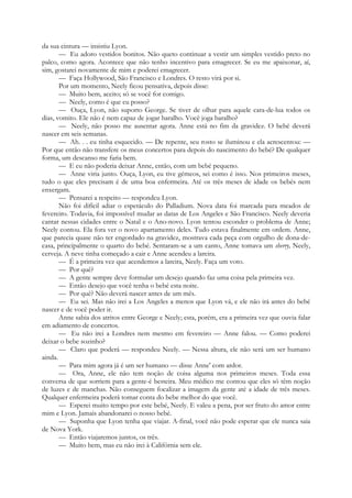 da sua cintura — insistiu Lyon.
— Eu adoro vestidos bonitos. Não queto continuar a vestir um simples vestido preto no
palco, como agora. Acontece que não tenho incentivo para emagrecer. Se eu me apaixonar, aí,
sim, gostarei novamente de mim e poderei emagrecer.
— Faça Hollywood, São Francisco e Londres. O resto virá por si.
Por um momento, Neely ficou pensativa, depois disse:
— Muito bem, aceito; só se você for comigo.
— Neely, como é que eu posso?
— Ouça, Lyon, não suporto George. Se tiver de olhar para aquele cara-de-lua todos os
dias, vomito. Ele não é nem capaz de jogar baralho. Você joga baralho?
— Neely, não posso me ausentar agora. Anne está no fim da gravidez. O bebé deverá
nascer em seis semanas.
— Ah. . . eu tinha esquecido. — De repente, seu rosto se iluminou e ela acrescentou: —
Por que então não transfere os meus concertos para depois do nascimento do bebé? De qualquer
forma, um descanso me faria bem.
— E eu não poderia deixar Anne, então, com um bebé pequeno.
— Anne viria junto. Ouça, Lyon, eu tive gémeos, sei como é isso. Nos primeiros meses,
tudo o que eles precisam é de uma boa enfermeira. Até os três meses de idade os bebés nem
enxergam.
— Pensarei a respeito — respondeu Lyon.
Não foi difícil adiar o espetáculo do Palladium. Nova data foi marcada para meados de
fevereiro. Todavia, foi impossível mudar as datas de Los Angeles e São Francisco. Neely deveria
cantar nessas cidades entre o Natal e o Ano-novo. Lyon tentou esconder o problema de Anne;
Neely contou. Ela fora ver o novo apartamento deles. Tudo estava finalmente em ordem. Anne,
que parecia quase não ter engordado na gravidez, mostrava cada peça com orgulho de dona-de-
casa, principalmente o quarto do bebé. Sentaram-se a um canto, Anne tomava um sherry, Neely,
cerveja. A neve tinha começado a cair e Anne acendeu a lareira.
— É a primeira vez que acendemos a lareira, Neely. Faça um voto.
— Por quê?
— A gente sempre deve formular um desejo quando faz uma coisa pela primeira vez.
— Então desejo que você tenha o bebé esta noite.
— Por quê? Não deverá nascer antes de um mês.
— Eu sei. Mas não irei a Los Angeles a menos que Lyon vá, e ele não irá antes do bebé
nascer e de você poder ir.
Anne sabia dos atritos entre George e Neely; esta, porém, era a primeira vez que ouvia falar
em adiamento de concertos.
— Eu não irei a Londres nem mesmo em fevereiro — Anne falou. — Como poderei
deixar o bebe sozinho?
— Claro que poderá — respondeu Neely. — Nessa altura, ele não será um ser humano
ainda.
— Para mim agora já é um ser humano — disse Anne' com ardor.
— Ora, Anne, ele não tem noção de coisa alguma nos primeiros meses. Toda essa
conversa de que sorriem para a gente-é besteira. Meu médico me contou que eles só têm noção
de luzes e de manchas. Não conseguem focalizar a imagem da gente até a idade de três meses.
Qualquer enfermeira poderá tomar conta do bebe melhor do que você.
— Esperei muito tempo por este bebé, Neely. E valeu a pena, por ser fruto do amor entre
mim e Lyon. Jamais abandonarei o nosso bebé.
— Suponha que Lyon tenha que viajar. A-final, você não pode esperar que ele nunca saia
de Nova York.
— Então viajaremos juntos, os três.
— Muito bem, mas eu não irei à Califórnia sem ele.
 