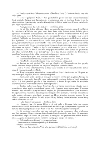 — Neely. . . por favor. Não posso passar o Natal sem Lyon. E é muito arriscado para mim
viajar agora.
— E eu? — perguntou Neely. — Será que tudo tem que ser feito para a sua conveniência?
Você tem tudo. Sempre teve. Tem dinheiro, o homem que ama e o bebé que deseja. E eu? Eu
não tenho nada. Apenas o meu trabalho. Consegui me reabilitar, isso é tudo. E estou trabalhando
para pagar o que lhe devo.
— Neely, eu nunca lhe pedi o dinheiro — protestou Anne.
— Eu sei. Mas já disse a George e Lyon que quero lhe devolver tudo o que devo. Depois
do concerto na Califórnia terei pago tudo. Além disso, estou fazendo muito dinheiro para a
agência de seu marido, e indiretamente isto vem em seu próprio benefício também. Vivo num
hotel, com aquele touro da Christine, que vive me vigiando, e tudo o que peço é que Lyon vá
comigo à Califórnia, por dez miseráveis dias, pois não conseguirei suportar Hollywood sozinha.
Será a primeira^ vez que voltarei àquela cidade. Acha que será fácil para mim enfrentar aquela
gente, que ficara me olhando e sussurrando: "Veja como ela está gorda...” E eu tenho que sorrir e
ganhar a sua simpatia? Sei que o meu talento vai conquistá-los, como sempre, mas é esse primeiro
minuto que me apavora. Preciso de alguém nos bastidores, que me anime antes de entrar no
palco. Preciso, Anne. Se não há uma face amiga para me animar, tenho certeza de que tomarei
uma pílula ou uma bebida. E não com cerveja. Seria o meu fim. No sanatório, me disseram que
quando eu' tomar uma única pílula, ou um único uísque, será o começo do fim.
— Então se Lyon quiser ir eu concordo — disse Anne.
— Você sabe muito bem que, se você diz a coisa assim, ele não irá.
— Não, Neely, estou sendo sincera. Se ele resolver ir, não o impedirei.
— Tem de ser mais que isso. Você tem que obrigá-lo a ir. De outra forma, juro que não
darei o concerto. Sempre posso ter um ataque de laringite ou coisa que o valha.
Lyon se recusou terminantemente a deixar Anne sozinha e ficou ressentidíssimo com a
tática de chantagista usada por Neely.
— Essa leitoa gorda não vai ditar a nossa vida — disse Lyon furioso. — Ela pode ser
importante para a agência, mas não tanto quanto pensa.
— Lyon, vocês estão a ponto de conseguir as maiores estrelas para a agência. George me
contou que as coisas estão fervendo, e que tudo poderá ir por água abaixo se Neely abandonar
vocês. E é bem possível que ela o faça, espalhando o boato de que vocês lhe recusaram
assistência pessoal no momento em que ela mais precisava.
— Então é melhor que ela nos deixe logo. Se eu e George tivermos que planejar todo o
nosso futuro sobre aquele montículo de banha, então é porque temos muito pouca fé em nós
mesmos. Não sei como George se sente a respeito, sei que estou cansado de ouvir dizer quão
desesperadamente precisamos de Neely para conseguir outros contratos. Talvez ele não ache que
tenha muito a oferecer a um cliente; acontece que Henry acreditou em mim a ponto de me
oferecer praticamente a agência de mão beijada. Henry Bellamy jamais permitiria a uma Neely
0'Hara controlar a sua vida.
— Helen Lawson fez sua parte — lembrou Anne.
— Acontece que ele amava Helen, e aí está toda a diferença. Nós, no entanto,
ressuscitamos Neely e isto nos deixa quites com ela. O fato de que Henry confiou cegamente em
mim me dá coragem para deixar que Neely se-vá. Não pretendo depender de ninguém.
No dia seguinte, Lyon voltou pata casa mais cedo que de costume, os olhos gelados por
uma fúria incontida. Tirou o casaco e ficou olhando de modo estranho para Anne. Ela levantou o
seu volumoso corpo da cadeira em que estava e começou a lhe preparar uma bebida. Sentia a
crise. . . Alguma coisa acontecera no escritório. Lyon pegou o copo em silêncio.
— Dificuldades com George? — perguntou Anne.
Lyon sentou-se e tomou um grande gole. Continuou
olhando-a insistentemente.
— Anne, me diga uma coisa. Você acha que devo ir à Califórnia com Neely?
 