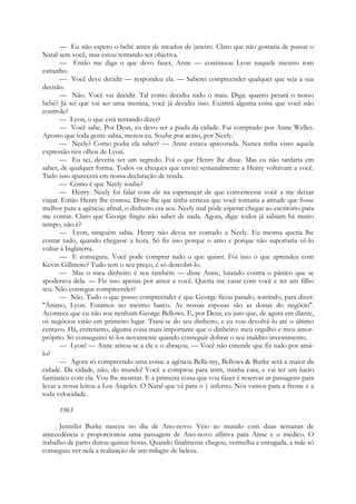 — Eu não espero o bebé antes de meados de janeiro. Claro que não gostaria de passar o
Natal sem você, mas estou tentando ser objetiva.
— Então me diga o que devo fazer, Anne — continuou Lyon naquele mesmo tom
estranho.
— Você deve decidir — respondeu ela. — Saberei compreender qualquer que seja a sua
decisão.
— Não. Você vai decidir. Tal como decidiu tudo o mais. Diga: quanto pesará o nosso
bebé? Já sei que vai ser uma menina, você já decidiu isso. Existirá alguma coisa que você não
controle?
— Lyon, o que está tentando dizer?
— Você sabe. Por Deus, eu devo ser a piada da cidade. Fui comprado por Anne Welles.
Aposto que toda gente sabia, menos eu. Soube por acaso, por Neely.
— Neely? Como podia ela saber? — Anne estava apavorada. Nunca tinha visto aquela
expressão nos olhos de Lyon.
— Eu sei, deveria ser um segredo. Foi o que Henry lhe disse. Mas eu não tardaria em
saber, de qualquer forma. Todos os cheques que enviei semanalmente a Henry voltavam a você.
Tudo isso aparecerá em nossa declaração de renda.
— Como é que Neely soube?
— Henry. Neely foi falar com ele na esperançar de que convencesse você a me deixar
viajar. Então Henry lhe contou. Disse-lhe que tinha certeza que você tomaria a atitude que fosse
melhor para a agência; afinal, o dinheiro era seu. Neely mal pôde esperar chegar ao escritório para
me contar. Claro que George fingiu não saber de nada. Agora, diga: todos já sabiam há muito
tempo, não é?
— Lyon, ninguém sabia. Henry não devia ter contado a Neely. Eu mesma queria lhe
contar tudo, quando chegasse a hora. Só fiz isso porque o amo e porque não suportaria vê-lo
voltar à Inglaterra.
— E conseguiu. Você pode comprar tudo o que quiser. Foi isso o que aprendeu com
Kevin Gillmore? Tudo tem o seu preço, é só descobri-lo.
— Mas o meu dinheiro é seu também — disse Anne, lutando contra o pânico que se
apoderava dela. — Fiz isso apenas por amor a você. Queria me casar com você e ter um filho
seu. Não consegue compreender?
— Não. Tudo o que posso compreender é que George ficou parado, sorrindo, para dizer:
"Ânimo, Lyon. Estamos no mesmo barco. As nossas esposas são as donas do negócio".
Acontece que eu não sou nenhum George Bellows. E, por Deus, eu juro que, de agora em diante,
os negócios virão em primeiro lugar. Trata-se do seu dinheiro, e eu vou devolvê-lo até o último
centavo. Há, entretanto, alguma coisa mais importante que o dinheiro: meu orgulho e meu amor-
próprio. Só conseguirei tê-los novamente quando conseguir dobrar o seu maldito investimento.
— Lyon! — Anne atirou-se a ele e o abraçou. — Você não entende que fiz tudo por amá-
lo?
— Agora só compreendo uma coisa: a agência Bella-my, Bellows & Burke será a maior da
cidade. Da cidade, não, do mundo! Você a comprou para mim, minha cara, e vai ter um lucro
fantástico com ela. Vou lhe mostrar. E a primeira coisa que vou fazer é reservar as passagens para
levar a nossa leitoa a Los Angeles. O Natal que vá para o | inferno. Nós vamos para a frente e a
toda velocidade.
1963
Jennifer Burke nasceu no dia de Ano-novo. Veio ao mundo com duas semanas de
antecedência e proporcionou uma passagem de Ano-novo aflitiva para Anne e o médico. O
trabalho de parto durou quinze horas. Quando finalmente chegou, vermelha e enrugada, a mãe só
conseguiu ver nela a realização de um milagre de beleza.
 