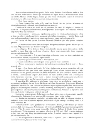 Anne sentiu-se muito solitária quando Burke partiu. Embora ele telefonasse todos os dias
da Califórnia, podia sentir o abismo que havia entre eles agora. Sentia-o até nas eventuais frases
de carinho. Quando o bebé chegou, parecia que uma ponte fora lançada. Depois de acordar da
anestesia, Lyon telefonou e ela disse, quase em tom de desculpa:
— Bem, é uma menina.
— Estou contente. Sou muito velho para jogar futebol com um garoto, e acho que me
divertirei muito mais ensinando uma filha,adolescente a dançar.
Chamava-a de duas a três vezes por dia, enquanto ela estava no hospital. O sucesso de
Neely em Los Angeles quebrara recordes. Ela se preparava para ir agora a São Francisco. Anne se
importaria? Mais três semanas?
— Claro que não — disse Anne rapidamente, ansiosa por evitar qualquer discussão sobre
a firma ou sobre o trabalho de Neely, agora que tudo ia bem novamente. — Jennifer Burke será
uma senhora quando você a conhecer, mas tentarei manter viva a sua lembrança até lá.
— George me disse que vai tirar umas fotos dela. Mande-as para mim quando estiverem
prontas.
— Já lhe mandei as que ele tirou no hospital. Ela parece um velho gnomo mas sei que vai
ser linda. O pouco cabelo que ela tem é bem preto.
Lyon chegou a Nova York no fim do mês. Jennifer pesava quase cinco quilos e tinha
perdido as rugas. Era toda cor-de-rosa e branca, e Lyon estava muito feliz. Sorria enquanto
estudava a fisionomia da filha.
— Temo muito que vá ficar parecida comigo. — Fez uma careta. — Anne, você devia ter
se concentrado melhor; eu queria uma cópia de você.
— Acontece que eu queria que ela se parecesse com você.
Lyon viera correndo do aeroporto para casa e agora iria para o escritório.
— Vamos comemorar o nascimento da herdeira com um jantar hoje à noite — disse,
antes de sair.
À noite, a Srta. Cuzins, enfermeira do 'bebé, ajudou Anne a entrar numa cinta; não era
muito confortável, mas, após tantos meses, queria que Lyon a achasse elegante outra vez. Não
estava de todo mal, pensou, estudando-se diante do espelho. Seu peso voltara ao normal, apenas
a cintura... a cinta ajudava. Depois", fazia apenas um mês e poderia dormir com Lyon naquela
noite. Fazia tanto tempo já.. . pobre Lyon. O médico tinha prevenido que poderia ser doloroso
no princípio, mas tudo o que lhe importava era ter novamente Lyon em seus braços.
A secretária dele telefonou às seis horas. Lyon estava em conferência e pedia que o
encontrasse no Danny, às sete horas. Desligou o telefone, ligeiramente desapontada. Planejara
tomarem o aperitivo em casa, e depois um jantar em algum lugar sossegado, onde não houvesse
perigo de encontrar gente conhecida. Gostava do Danny, mas um jantar lá significava dezenas de
pessoas parando à mesa deles para discutir negócios. Normalmente, Anne não se importava com
isso; aquela noite, porém, devia ser muito especial.
Sentou-se a uma mesa perto do bar e esperou. Eram quinze para as oito, estava no segundo
uísque quando, finalmente, Lyon apareceu. Ele correu para ela e a beijou na face.
— Perdoe-me, estávamos assistindo a um vídeo-teipe na NBC. A máquina enguiçou e
tudo teve de ser feito novamente. Querida, você lembra de Jim Handly e de Buddy Hoff? E, é
claro, conhece o Bill.
Sentaram-se todos a uma grande mesa e continuaram a discutir, o vídeo-teipe a que tinham
assistido. Pela conversa, Anne deduziu que o tape pertencia a Bill Mack, que procurava negociá-lo
com os Três B, como eram agora conhecidos Bellamy, Bellows & Burke. Lyon estava
entusiasmado. Tinha certeza de que poderia oferecê-lo à CBS ou à ABC, e talvez pudessem
refazer tudo com Joey Kling, o comediante que acabara de assinar contrato com a agência. Ele
era o comediante do ano.
— Vai se apresentar no Palladium, com Neely — explicou Lyon. — Deverá aparecer a
qualquer momento, ficou de vir me buscar aqui.
 