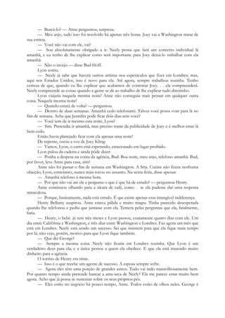 — Buscá-lo? — Anne perguntou, surpresa.
— Meu anjo, tudo isso foi resolvido há apenas três horas. Joey vai a Washington tratar de
sua estreia.
— Você não vai com ele, vai?
— Sou absolutamente obrigado a ir. Neely pensa que fará um concerto individual lá
amanhã, e eu tenho de lhe explicar como será importante para Joey deixá-lo trabalhar com ela
amanhã.
— Não o invejo — disse Bud Hoff.
Lyon sorriu.
— Neely já sabe que haverá outros artistas nos espetáculos que fizer em Londres; mas,
aqui nos Estados Unidos, isso é novo para ela. Até agora, sempre trabalhou sozinha. Tenho
certeza de que, quando eu lhe explicar que acabamos de contratar Joey. . . ela compreenderá.
Neely compreende as coisas quando a gente se dá ao trabalho de lhe explicar tudo direitinho.
Lyon viajaria naquela mesma noite! Anne não conseguia mais pensar em qualquer outra
coisa. Naquela mesma noite!
— Quando estará de volta? — perguntou.
— Dentro de duas semanas. Amanhã cedo telefonarei. Talvez você possa voar para lá no
fim de semana. Acha que Jennifer pode ficar dois dias sem você?
— Você tem de ir mesmo esta noite, Lyon?
— Sim. Pretendia ir amanhã, mas preciso tratar da publicidade de Joey e é melhor estar lá
bem cedo.
Então havia planejado ficar com ela apenas uma noite!
De repente, ouviu a voz de Joey Kling:
— Vamos, Lyon, o carro está esperando, estacionado em lugar proibido.
Lyon pulou da cadeira e ainda pôde dizer:
— Ponha a despesa na conta da agência, Bud. Boa noite, meu anjo, telefono amanhã. Bud,
por favor, leve Anne para casa, sim?
Anne não foi passar o fim de semana em Washington. A Srta. Cuzins não fizera nenhuma
objeção; Lyon, entretanto, nunca mais tocou no assunto. Na sexta-feira, disse apenas:
— Amanhã telefono à mesma hora.
— Por que não vai até ele e pergunta o que é que há de errado? — perguntou Henry.
Anne continuou olhando para a xícara de café, como . se ela pudesse dar uma resposta
miraculosa.
— Porque, basicamente, nada está errado. É q»e existe apenas essa intangível indiferença.
Henry Bellamy suspirou. Anne estava pálida e muito magra. Tinha parecido desesperada
quando lhe telefonou e pediu que jantasse com ela. Temera pelas perguntas que ela, fatalmente,
faria.
— Henry, o bebé .já tem três meses e Lyon passou, exatamente quatro dias com ele. Um
dia entre Califórnia e Washington, e três dias entre Washington e Londres. Faz agora um mês que
está em Londres. Neely está sendo um sucesso. Sei que insistem para que ela fique mais tempo
por lá; não vejo, porém, motivo para que Lyon fique também.
— Que diz George?
— Sempre a mesma coisa. Neely não ficaria em Londres sozinha. Que Lyon é um
verdadeiro deus para ela; e a única pessoa a quem ela obedece. E que ela está trazendo muito
dinheiro para a agência.
O sorriso de Henry era triste.
— Isso é o que recebe um agente de sucesso. A esposa sempre sofre.
— Agora eles têm uma porção de grandes astros. Tudo vai indo maravilhosamente bem.
Por quanto tempo ainda pretende bancar a ama-seca de Neely? Ela me parece estar muito bem
agora. Acho que já possa se sustentar sobre os seus próprios pés.
— Eles estão no negócio há pouco tempo, Anne. Todos estão de olhos neles. George é
 
