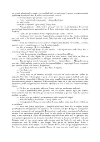 um grande administrador, mas é a personalidade de Lyon que conta. E sempre haverá uma estrela
precisando de uma ama-seca. É melhor que aceite essa verdade.
— Você quer dizer que passarei a vida assim?
— Com o tempo você se acostumará — respondeu Henry.
— Não, eu não.
Henry ficou silencioso algum tempo, depois disse:
— Anne, a gente não pode ter tudo o que quer. Estive no seu apartamento e devo convir
que um lugar daqueles custa algum dinheiro. E Lyon será sempre o tipo que paga suas próprias
despesas.
— Henry, por que acha que ele não me pede para que eu vá a Londres?
— Você nunca esteve lá, Anne. Talvez ele ache que devia mostrar-lhe a cidade, e acontece
que está preso o dia inteiro naquele teatro. Não creio que você gostaria de ficar lá nessas
condições.
— Se ele me explicasse as coisas assim eu compreenderia. Poderia sair sozinha.. . assistir a
algumas peças. . . contanto que eu o visse de vez em quando.
— Não se preocupe. Ele deve voltar logo.
— Deverá estar aqui dentro de uma semana... e daí? Quem sabe onde Neely dará o
próximo espetáculo? E lá irá ele novamente!
— Cuide dos problemas à medida que surgirem — aconselhou-a Henry.
Lyon voltou dez dias depois. Só poderia ficar uma semana. Neely faria um filme na
Europa, com um elenco de primeira. As filmagens seriam feitas na França e na Itália.
— Não vai ganhar uma fortuna com esse filme — explicou Lyon. — Mas, pelo menos,
provará a Hollywood que agora tem senso de responsabilidade, e eu pretendo fazer o impossível
para terminar o filme bem antes da data prevista.
— Lyon, deixe-me ir com você — disse Anne de repente.
— Não daria certo.
— Por que não?
— Neely pode ser um monstro, às vezes, você sabe. O sucesso dela em Londres foi
arrasador. Você não pode imaginar o que é cair no gosto daquela gente. A lealdade deles para
com seus ídolos é inacreditável. Gritam o seu nome quando ela passa pela rua e formam filas
durante horas só para vê-la. Dois caras da Johnson Harris foram até lá, com uma tremenda oferta
da televisão; todas as agências estão tentando arrebatá-la de nós. E tudo isso está lhe subindo à
cabeça.
— Ela deve ser grata a você e a George. Foram vocês que a colocaram onde está.
— Neely já pagou toda a dívida que tinha com você e com a agência. Agora, está fazendo
muito dinheiro para nós. Ela acha que os papéis se inverteram e que nós é que lhe devemos
lealdade e gratidão.
— Mas o que é que tudo isso tem a ver com a minha viagem à Europa?
— Será uma distração do trabalho. E Neely sentiria isso.
— Como poderia? Afinal, sou uma mulher. E sou a melhor amiga dela. Como poderia ela
se prejudicar?
— Ela é uma grande força agora. E tem plena consciência disso. Não se esqueça de que
quando ela concordou em fazer um espetáculo em conjunto, com Joey Kling, nós conseguimos
um grande contrato para ele na televisão. Esse contrato prevê cento e cinquenta mil dólares por
semana, e nós ganharemos grande parte disso, ou seja, quinze mil dólares por semana durante
trinta e nove semanas. E Neely foi diretamente responsável por tudo isso. No próximo ano,
conseguiremos para Neely um programa mensal de televisão, a duzentos mil dólares cada um.
Portanto, você vê, pelo menos agora, tudo gira em torno de Neely. Se você estiver lá, eu,
naturalmente, terei de dividir o meu tempo. "Vou querer lhe mostrar Paris, Roma e,
naturalmente, estarei muito tempo a seu lado. Não há dúvida, então, de que negligenciarei Neely.
Por favor, minha querida, compreenda. Dentro de mais um ano estarei apto a pagar o
 