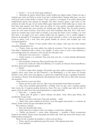 — Como? — A voz de Anne quase implorava.
— Deixando de querer bancar Deus, sendo mulher por algum tempo. Espere até que a
serpente que existe em Neely se revele. Lyon não é nenhum idiota. Sempre achei que o seu caso
com Lyon estava errado desde o começo. Você o queria e o conseguiu. E já sofreu demais para
simplesmente passar uma esponja no passado. Seu único recurso, agora, é agir como se não
soubesse de nada. Sei que vai ser muito difícil, quase impossível. Tudo indica que as coisas vão
ficar bem mais quentes com Neely antes de esfriar. Se você, porém, conseguir suportar isso,
então o ciclo passará por uma reversão, ele acabará por odiar Neely. Ela vai tentar castrá-lo,
como fez com outros homens. Você devia ouvir Ted Casablanca falar dela. Ela é toda mel e
açúcar no coração; mas, como todas as estrelas, é aço puro por baixo. Com o tempo, e se você
fizer bem o seu papel, você será a pobre mulher que ele enganou e ele se sentirá culpado e
desejoso de protegê-la. O casamento estará um pouco trincado e, talvez, você nem queira mais
Lyon; se quiser, você o terá. Será uma grande batalha de nervos, mas acredito que você
conseguirá ganhá-la.
— Tentarei. . . Henry. O meu mundo sofreu um colapso. Acho que esta noite tomarei
uma pílula pela primeira vez.
— Vamos, Anne, aja como adulta. Isso tinha de acontecer. Você tem várias alternativas.
Uma delas é abandonar tudo e salvar o seu orgulho. A outra é esta: se você o ama realmente, e
tem estômago para isso, atravesse a crise até que ele volte para você.
— Não posso viver sem Lyon — soluçava.
— Então comece a se controlar. Faça uma cena com ele e o estará atirando diretamente
nos braços de Neely.
— Ela está gorda e horrorosa. Não é possível que ele a queira.
— Já não está. Acabo de voltar da Califórnia e os vi juntos no Chasens. Está maravilhosa e
não deve pesar nem cinquenta quilos.
— Neely?
— O amor é capaz disso, imagino. Ela perdeu uns cinco quilos na primeira viagem a Los
Angeles, talvez outro tanto em São Francisco e em Washington, e os três meses na Europa
fizeram o resto. Não come coisa alguma, e a gente tem a impressão de que, a qualquer momento,
vai começar a flutuar. Está absolutamente desvairada por Lyon. Não tira os olhos dele nem por
um momento.
Anne enterrou o rosto nas mãos.
— Henry, por favor, pare com isso. Que é que está tentando fazer? Quer me matar?
— Não, estou tentando apresentar-lhe a verdade. Uma vez que você a conheça, poderá
lutar contra ela. A surpresa poderia derrotá-la, Anne. Por isso, é melhor que saiba de tudo. E
agora,-o pior de tudo: Lyon não está propriamente se esquivando dela.
— Não, não. . . — gemeu Anne.
— Agora, pare de gemer e vamos esboçar um plano. Anne olhou para Henry não
acreditando no que ouvia.
— Henry, você deve estar louco. Está tudo acabado. . . tudo!
— Muito bem, então cuidarei do divórcio. Lyon lhe pagará uma pensão e o sustento da
criança. Tenho certeza de que concordará com tudo.
Ela começou a soluçar.
— Não, não desistirei dele assim. . .
— Então trate de se compor, tome o seu uísque, e comecemos a planejar.
— Prefiro um Seconal — sorriu Anne, fracamente. — Jennifer e Neely costumavam
chamá-lo de bolinha. Nunca tomei uma pílula em minha vida. Acho que nesta noite mereço uma.
Onde poderei consegui-la?
Henry foi até o armário de remédios e voltou com um frasco.
— Tome, aqui há um suprimento para dois meses. Tirei algumas para mim.
— Você também?
 