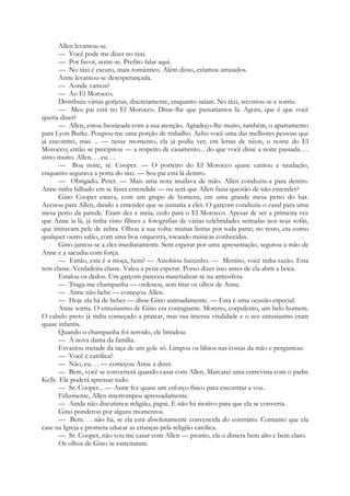 Allen levantou-se.
— Você pode me dizer no táxi.
— Por favor, sente-se. Prefiro falar aqui.
— No táxi é escuro, mais romântico. Além disso, estamos atrasados.
Anne levantou-se desesperançada.
— Aonde vamos?
— Ao El Morocco.
Distribuiu várias gorjetas, discretamente, enquanto saíam. No táxi, recostou-se e sorriu.
— Meu pai está no El Morocco. Disse-lhe que passaríamos lá. Agora, que é que você
queria dizer?
— Allen, estou lisonjeada com a sua atenção. Agradeço-lhe muito, também, o apartamento
para Lyon Burke. Poupou-me uma porção de trabalho. Acho você uma das melhores pessoas que
já encontrei, mas. .. — nesse momento, ela já podia ver, em letras de néon, o nome do El
Morocco; então se precipitou — a respeito de casamento... do que você disse a noite passada. . .
sinto muito. Allen. . . eu. . .
— Boa noite, sr. Cooper. — O porteiro do El Morocco quase cantou a saudação,
enquanto segurava a porta do táxi. — Seu pai está lá dentro.
— Obrigado, Peter. — Mais uma nota mudava de mão. Allen conduziu-a para dentro.
Anne tinha falhado em se fazer entendida — ou será que Allen fazia questão de não entender?
Gino Cooper estava, com um grupo de homens, em uma grande mesa perto do bar.
Acenou para Allen, dando a entender que se juntaria a eles. O garçom conduziu o casal para uma
mesa perto da parede. Eram dez e meia, cedo para o El Morocco. Apesar de ser a primeira vez
que Anne ia lá, já tinha visto filmes e fotografias de várias celebridades sentadas nos seus sofás,
que imitavam pele de zebra. Olhou à sua volta: muitas listras por toda parte; no resto, era como
qualquer outro salão, com uma boa orquestra, tocando músicas conhecidas.
Gino juntou-se a eles imediatamente. Sem esperar por uma apresentação, segurou a mão de
Anne e a sacudiu com força.
— Então, esta é a moça, hein? — Assobiou baixinho. — Menino, você tinha razão. Esta
tem classe. Verdadeira classe. Valeu a pena esperar. Posso dizer isso antes de ela abrir a boca.
Estalou os dedos. Um garçom pareceu materializar-se na atmosfera.
— Traga-me champanha — ordenou, sem tirar os olhos de Anne.
— Anne não bebe — começou Allen.
— Hoje ela há de beber — disse Gino animadamente. — Esta é uma ocasião especial.
Anne sorria. O entusiasmo de Gino era contagiante. Moreno, corpulento, um belo homem.
O cabelo preto já tinha começado a pratear, mas sua imensa vitalidade e o seu entusiasmo eram
quase infantis.
Quando o champanha foi servido, ele brindou:
— À nova dama da família.
Esvaziou metade da taça de um gole só. Limpou os lábios nas costas da mão e perguntou:
— Você é católica?
— Não, eu. . . — começou Anne a dizer.
— Bem, você se converterá quando casar com Allen. Marcarei uma entrevista com o padre
Kelly. Ele poderá apressar tudo.
— Sr. Cooper... — Anne fez quase um esforço físico para encontrar a voz.
Felizmente, Allen interrompeu apressadamente.
— Ainda não discutimos religião, papai. E não há motivo para que ela se converta.
Gino ponderou por alguns momentos.
— Bem. . . não há, se ela está absolutamente convencida do contrário. Contanto que ela
case na Igreja e prometa educar as crianças pela religião católica.
— Sr. Cooper, não vou me casar com Allen — pronto, ela o dissera bem alto e bem claro.
Os olhos de Gino se estreitaram.
 