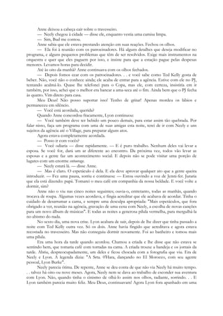 Anne deixou a cabeça cair sobre o travesseiro.
— Neely chegou à cidade — disse ele, enquanto vestia uma camisa limpa.
— Sim, Bud me contou.
Anne sabia que ele estava prestando atenção em suas reações. Fechou os olhos.
— Ela foi à reunião com os patrocinadores. Há alguns detalhes que deseja modificar no
programa, e alguns pequenos problemas que têm de ser resolvidos. Exige mais instrumentos na
orquestra e quer que eles paguem por isso, e insiste para que a estação pague pelas despesas
menores. Levamos horas para decidir.
Até às oito da manhã? Anne continuava com os olhos fechados.
— Depois fomos cear com os patrocinadores. . . e você sabe como Ted Kelly gosta de
beber. Não, você não o conhece ainda; ele acaba de entrar para a agência. Estive com ele no PJ,
tentando acalmá-lo. Quase lhe telefonei para o Copa, mas ele, com certeza, insistiria em ir
também, por isso, achei que o melhor era bancar a ama-seca até o fim. Ainda bem que o PJ fecha
às quatro. Vim direto para casa.
Meu Deus! Não posso suportar isso! Tenho de gritar! Apenas mordeu os lábios e
permaneceu em silêncio.
— Você está acordada, querida?
Quando Anne concordou fracamente, Lyon continuou:
— Você também deve ter bebido um pouco demais, para estar assim tão quebrada. Por
falar nisso, faça um programa com uma de suas amigas esta noite, terei de ir com Neely e uns
sujeitos da agência até o Village, para preparar alguns atos.
Agora estava completamente acordada.
— Posso ir com vocês?
— Você odiaria — disse rapidamente. — E é puro trabalho. Nenhum deles vai levar a
esposa. Se você for, dará um ar diferente ao encontro. Da próxima vez, todos vão levar as
esposas e a gente faz um acontecimento social. E depois não se pode visitar uma porção de
lugares com um enorme entourage.
— Neely estará lá. — disse Anne.
— Mas é claro. O espetáculo é dela. E ela deve aprovar qualquer ato que a gente queira
introduzir. — Fez uma pausa, sorriu e continuou: — Estou ouvindo a voz de Jenni-fer. Juraria
que ela está dizendo: papá. Tomarei o meu café em companhia da nossa beldade. E você volte a
dormir, sim?
Anne não o viu nas cinco noites seguintes; ouvia-o, entretanto, todas as manhãs, quando
trocava de roupa. Algumas vezes acordava, e fingia acreditar que ele acabava de acordar. Tinha o
cuidado de desarrumar a cama, e sempre uma desculpa apropriada: "Mais espetáculos, que fora
obrigado a ver, reunião na agência, gravação de uma cena com Neely, a escolha de novas canções
para um novo álbum de músicas". E todas as noites a generosa pílula vermelha, para mergulhá-la
no abismo do nada.
No sexto dia, uma nova crise. Lyon acabara de sair, depois de lhe dizer que tinha passado a
noite com Ted Kelly outra vez. Só os dois. Anne havia fingido que acreditava e agora estava
recostada no travesseiro. Mas não conseguiu dormir novamente. Foi ao banheiro e tomou mais
uma pílula.
Era uma hora da tarde quando acordou. Chamou a criada e lhe disse que não estava se
sentindo bem, que tomaria café com torradas na cama. A criada trouxe a bandeja e os jornais da
tarde. Abriu, despreocupadamente, um deles e ficou chocada com a fotografia que viu. Era de
Neely e Lyon. A legenda dizia: "A Srta. 0'Hara, dançando no El Morocco, com seu agente
pessoal, Lyon Burke".
Neely parecia ótima. De repente, Anne se deu conta de que não via Neely há muito tempo.
. . talvez há oito ou nove meses. Agora, Neely nem se dava ao trabalho de esconder sua aventura
com Lyon. Não, quando tinha o cinismo de olhá-lo assim nos olhos, radiante, sorrindo. . . E
Lyon também parecia muito feliz. Meu Deus, continuavam! Agora Lyon fora apanhado em uma
 