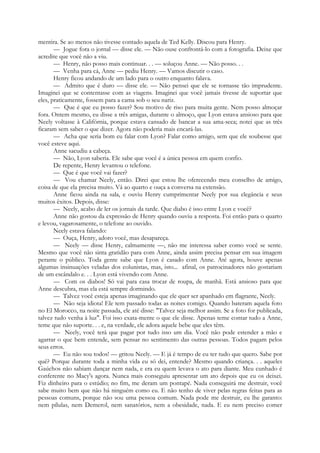 mentira. Se ao menos não tivesse contado aquela de Ted Kelly. Discou para Henry.
— Jogue fora o jornal — disse ele. — Não ouse confrontá-lo com a fotografia. Deixe que
acredite que você não a viu.
— Henry, não posso mais continuar. . . — soluçou Anne. — Não posso. . .
— Venha para cá, Anne — pediu Henry. — Vamos discutir o caso.
Henry ficou andando de um lado para o outro enquanto falava.
— Admito que é duro — disse ele. — Não pensei que ele se tornasse tão imprudente.
Imaginei que se contentasse com as viagens. Imaginei que você jamais tivesse de suportar que
eles, praticamente, fossem para a cama sob o seu nariz.
— Que é que eu posso fazer? Sou motivo de riso para muita gente. Nem posso almoçar
fora. Ontem mesmo, eu disse a três amigas, durante o almoço, que Lyon estava ansioso para que
Neely voltasse à Califórnia, porque estava cansado de bancar a sua ama-seca; notei que as três
ficaram sem saber o que dizer. Agora não poderia mais encará-las.
— Acha que seria bom eu falar com Lyon? Falar como amigo, sem que ele soubesse que
você esteve aqui.
Anne sacudiu a cabeça.
— Não, Lyon saberia. Ele sabe que você é a única pessoa em quem confio.
De repente, Henry levantou o telefone.
— Que é que você vai fazer?
— Vou chamar Neely, então. Direi que estou lhe oferecendo meu conselho de amigo,
coisa de que ela precisa muito. Vá ao quarto e ouça a conversa na extensão.
Anne ficou ainda na sala, e ouviu Henry cumprimentar Neely por sua elegância e seus
muitos êxitos. Depois, disse:
— Neely, acabo de ler os jornais da tarde. Que diabo é isso entre Lyon e você?
Anne não gostou da expressão de Henry quando ouviu a resposta. Foi então para o quarto
e levou, vagarosamente, o telefone ao ouvido.
Neely estava falando:
— Ouça, Henry, adoro você, mas desapareça.
— Neely — disse Henry, calmamente —, não me interessa saber como você se sente.
Mesmo que você não sinta gratidão para com Anne, ainda assim precisa pensar em sua imagem
perante o público. Toda gente sabe que Lyon é casado com Anne. Até agora, houve apenas
algumas insinuações veladas dos colunistas, mas, isto... afinal, os patrocinadores não gostariam
de um escândalo e. . . Lyon está vivendo com Anne.
— Com os diabos! Só vai para casa trocar de roupa, de manhã. Está ansioso para que
Anne descubra, mas ela está sempre dormindo.
— Talvez você esteja apenas imaginando que ele quer ser apanhado em flagrante, Neely.
— Não seja idiota! Ele tem passado todas as noites comigo. Quando bateram aquela foto
no El Morocco, na noite passada, ele até disse: "Talvez seja melhor assim. Se a foto for publicada,
talvez tudo venha à luz". Foi isso exata-mente o que ele disse. Apenas teme contar tudo a Anne,
teme que não suporte. . . e, na verdade, ele adora aquele bebe que eles têm.
— Neely, você terá que pagar por tudo isso um dia. Você não pode estender a mão e
agarrar o que bem entende, sem pensar no sentimento das outras pessoas. Todos pagam pelos
seus erros.
— Eu não sou todos! — gritou Neely. — E já é tempo de eu ter tudo que quero. Sabe por
quê? Porque durante toda a minha vida eu só dei, entende? Mesmo quando criança. . . aqueles
Gaúchos não sabiam dançar nem nada, e era eu quem levava o ato para diante. Meu cunhado é
conferente no Macy's agora. Nunca mais conseguiu apresentar um ato depois que eu os deixei.
Fiz dinheiro para o estúdio; no fim, me deram um pontapé. Nada conseguirá me destruir, você
sabe muito bem que não há ninguém como eu. E não tenho de viver pelas regras feitas para as
pessoas comuns, porque não sou uma pessoa comum. Nada pode me destruir, eu lhe garanto:
nem pílulas, nem Demerol, nem sanatórios, nem a obesidade, nada. E eu nem preciso comer
 