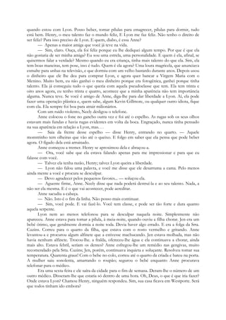 quando estou com Lyon. Posso beber, tomar pílulas para emagrecer, pílulas para dormir, tudo
está bem. Henry, o meu talento faz o mundo feliz, E Lyon me faz feliz. Não tenho o direito de
ser feliz? Para isso preciso de Lyon. E quem, diabo, é essa Anne?
— Apenas a maior amiga que você já teve na vida.
— Sim, claro. Ouça, ela foi feliz porque eu lhe dediquei algum tempo. Por que é que ela
não gostaria de ser minha amiga? Eu sou uma estrela, uma personalidade. E quem é ela, afinal, se
quisermos falar a verdade? Mesmo quando eu era criança, tinha mais talento do que ela. Sim, ela
tem boas maneiras, tem pose, isso é tudo. Quem é ela agora? Uma loura magricela, que anunciava
esmalte para unhas na televisão, e que dormiu com um velho bastardo durante anos. Depois usou
o dinheiro que ele lhe deu para comprar Lyon, e agora quer bancar a Virgem Maria com o
Menino. Muito bem, eu não ganhei o meu dinheiro porque era fotogênica, ganhei porque tinha
talento. Ela já conseguiu tudo o que queria com aquela pseudoclasse que tem. Ela tem trinta e
oito anos agora, eu tenho trinta e quatro, acontece que a minha aparência não tem importância
alguma. Nunca teve. Se você é amigo de Anne, diga-lhe para dar liberdade a Lyon. Aí, ela pode
fazer uma operação plástica e, quem sabe, algum Kevin Gillmore, ou qualquer outro idiota, fique
com ela. Ela sempre foi boa para atrair milionários.
Com um ruído violento, Neely desligou o telefone.
Anne colocou o fone no gancho outra vez e foi até o espelho. As rugas sob os seus olhos
estavam mais fundas e havia rugas evidentes em volta da boca. Engraçado, nunca tinha pensado
na sua aparência em relação a Lyon, mas. . .
— Saia da frente desse espelho — disse Henry, entrando no quarto. — Aquele
monstrinho tem olheiras que vão até o queixo. E folgo em saber que ela pensa que pode beber
agora. O fígado dela está arruinado.
Anne começou a tremer. Henry se aproximou dela e abraçou-a.
— Ora, você sabe que ela estava falando apenas para me impressionar e para que eu
falasse com você.
— Talvez ela tenha razão, Henry; talvez Lyon queira a liberdade.
— Lyon não falou uma palavra, e você me disse que ele desarruma a cama. Pelo menos
ainda mente a você e procura se desculpar.
— Devo agradecer pelos pequenos favores... — soluçou ela.
— Aguente firme, Anne. Neely disse que nada poderá destruí-la e ao seu talento. Nada, a
não ser ela mesma. E é o que vai acontecer, pode acreditar.
Anne sacudiu a cabeça.
— Não. Isto é o fim da linha. Não posso mais continuar.
— Sim, você pode. E vai fazê-lo. Você tem classe, e pode ser tão forte e dura quanto
aquela serpente.
Lyon nem ao menos telefonou para se desculpar naquela noite. Simplesmente não
apareceu. Anne estava para tomar a pílula, à meia-noite, quando ouviu a filha chorar. Jen era um
bebé ótimo, que geralmente dormia a noite toda. Devia haver algo errado. E era a folga da Srta.
Cuzins. Correu para o quarto da filha, que estava com o rosto vermelho e gritando. Anne
levantou-a e procurou algum alfinete que a estivesse machucando. Jen estava molhada, mas não
havia nenhum alfinete. Trocou-lhe. a fralda, ofereceu-lhe água e ela continuava a chorar, ainda
mais alto. Estava febril, seriam os dentes? Anne esfregou-lhe um remédio nas gengivas, muito
recomendado pela Srta. Cuzins; Jen, porém, continuava inquieta e soluçante. Resolveu tomar sua
temperatura. Quarenta graus! Com o bebe no colo, correu até o quarto da criada e bateu na porta.
A mulher saiu sonolenta, amarrando o roupão; segurou o bebé enquanto Anne procurava
telefonar para o médico.
Era uma sexta-feira e ele saíra da cidade para o fim de semana. Deram-lhe o número de um
outro médico. Disseram-lhe que estaria só dentro de uma hora. Oh, Deus, o que é que iria fazer?
Onde estava Lyon? Chamou Henry, ninguém respondeu. Sim, sua casa ficava em Westporte. Será
que todos tinham ido embora?
 