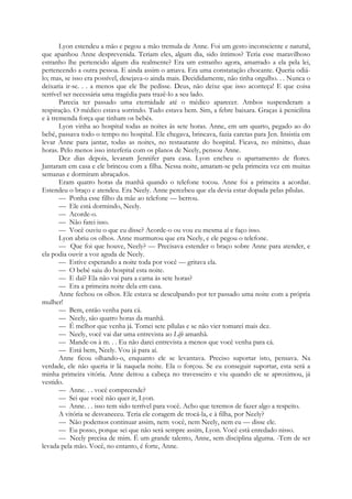 Lyon estendeu a mão e pegou a mão tremula de Anne. Foi um gesto inconsciente e natural,
que apanhou Anne desprevenida. Teriam eles, algum dia, sido íntimos? Teria esse maravilhoso
estranho lhe pertencido algum dia realmente? Era um estranho agora, amarrado a ela pela lei,
pertencendo a outra pessoa. E ainda assim o amava. Era uma constatação chocante. Queria odiá-
lo; mas, se isso era possível, desejava-o ainda mais. Decididamente, não tinha orgulho. . . Nunca o
deixaria ir-se. . . a menos que ele lhe pedisse. Deus, não deixe que isso aconteça! E que coisa
terrível ser necessária uma tragédia para trazê-lo a seu lado.
Parecia ter passado uma eternidade até o médico aparecer. Ambos suspenderam a
respiração. O médico estava sorrindo. Tudo estava bem. Sim, a febre baixara. Graças à penicilina
e à tremenda força que tinham os bebés.
Lyon vinha ao hospital todas as noites às sete horas. Anne, em um quarto, pegado ao do
bebé, passava todo o tempo no hospital. Ele chegava, brincava, fazia caretas para Jen. Insistia em
levar Anne para jantar, todas as noites, no restaurante do hospital. Ficava, no mínimo, duas
horas. Pelo menos isso interferia com os planos de Neely, pensou Anne.
Dez dias depois, levaram Jennifer para casa. Lyon encheu o apartamento de flores.
Jantaram em casa e ele brincou com a filha. Nessa noite, amaram-se pela primeira vez em muitas
semanas e dormiram abraçados.
Eram quatro horas da manhã quando o telefone tocou. Anne foi a primeira a acordar.
Estendeu o braço e atendeu. Era Neely. Anne percebeu que ela devia estar dopada pelas pílulas.
— Ponha esse filho da mãe ao telefone — berrou.
— Ele está dormindo, Neely.
— Acorde-o.
— Não farei isso.
— Você ouviu o que eu disse? Acorde-o ou vou eu mesma aí e faço isso.
Lyon abriu os olhos. Anne murmurou que era Neely, e ele pegou o telefone.
— Que foi que houve, Neely? — Precisava estender o braço sobre Anne para atender, e
ela podia ouvir a voz aguda de Neely.
— Estive esperando a noite toda por você — gritava ela.
— O bebé saiu do hospital esta noite.
— E daí? Ela não vai para a cama às sete horas?
— Era a primeira noite dela em casa.
Anne fechou os olhos. Ele estava se desculpando por ter passado uma noite com a própria
mulher!
— Bem, então venha para cá.
— Neely, são quatro horas da manhã.
— É melhor que venha já. Tomei sete pílulas e se não vier tomarei mais dez.
— Neely, você vai dar uma entrevista ao Life amanhã.
— Mande-os à m. . . Eu não darei entrevista a menos que você venha para cá.
— Está bem, Neely. Vou já para aí.
Anne ficou olhando-o, enquanto ele se levantava. Preciso suportar isto, pensava. Na
verdade, ele não queria ir lá naquela noite. Ela o forçou. Se eu conseguir suportar, esta será a
minha primeira vitória. Anne deitou a cabeça no travesseiro e viu quando ele se aproximou, já
vestido.
— Anne. . . você compreende?
— Sei que você não quer ir, Lyon.
— Anne. . . isso tem sido terrível para você. Acho que teremos de fazer algo a respeito.
A vitória se desvaneceu. Teria ele coragem de trocá-la, e à filha, por Neely?
— Não podemos continuar assim, nem: você, nem Neely, nem eu — disse ele.
— Eu posso, porque sei que não será sempre assim, Lyon. Você está enredado nisso.
— Neely precisa de mim. É um grande talento, Anne, sem disciplina alguma. -Tem de ser
levada pela mão. Você, no entanto, é forte, Anne.
 