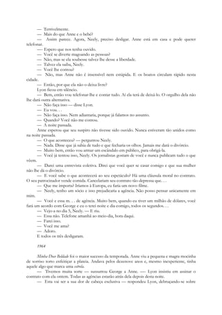 — Terrivelmente.
— Mais do que Anne e o bebé?
— Assim parece. Agora, Neely, preciso desligar. Anne está em casa e pode querer
telefonar.
—- Espero que nos tenha ouvido.
— Você se diverte magoando as pessoas?
— Não, mas se ela soubesse talvez lhe desse a liberdade.
— Talvez ela saiba, Neely.
— Você lhe contou?
— Não, mas Anne não é insensível nem estúpida. E os boatos circulam rápido nesta
cidade.
— Então, por que ela não o deixa livre?
Lyon ficou em silêncio.
— Bem, então vou telefonar-lhe e contar tudo. Aí ela terá de deixá-lo. O orgulho dela não
lhe dará outra alternativa.
— Não faça isso — disse Lyon.
— Eu vou. . .
— Não faça isso. Nem adiantaria, porque já falamos no assunto.
— Quando? Você não me contou.
— A noite passada.
Anne esperou que seu suspiro não tivesse sido ouvido. Nunca estiveram tão unidos como
na noite passada.
— O que aconteceu? — perguntou Neely.
— Nada. Disse que já sabia de tudo e que fecharia os olhos. Jamais me dará o divórcio.
— Muito bem, então vou armar um escândalo em público, para obrigá-la.
— Você já tentou isso, Neely. Os jornalistas gostam de você e nunca publicam tudo o que
vêem.
— Darei uma entrevista coletiva. Direi que você quer se casar comigo e que sua mulher
não lhe dá o divórcio.
— E você sabe o que acontecerá ao seu espetáculo? Há uma cláusula moral no contrato.
O seu patrocinador vende comida. Cancelariam seu contrato tão depressa que. . .
— Que me importa? Iríamos à Europa, eu faria um novo filme.
— Neely, tenho um sócio e isso prejudicaria a agência. Não posso pensar unicamente em
mim.
— Você e essa m. . . de agência. Muito bem, quando eu tiver um milhão de dólares, você
fará um acordo com George e eu o terei noite e dia comigo, todos os segundos. . .
— Vejo-a no dia 5, Neely. — E riu.
— Essa não. Telefone amanhã ao meio-dia, hora daqui.
— Farei isso.
— Você me ama?
— Adoro.
E todos os três desligaram.
1964
Minha Doce Beldade foi o maior sucesso da temporada. Anne viu a pequena e magra mocinha
de sorriso torto enfeitiçar a plateia. Andava pelos dezenove anos e, mesmo inexperiente, tinha
aquele algo que marca uma estrela.
— Tivemos muita sorte — sussurrou George a Anne. —- Lyon insistiu em assinar o
contrato com ela ontem. Todas as agências estarão atrás dela depois desta noite.
— Esta vai ser a sua dor de cabeça exclusiva — respondeu Lyon, debruçando-se sobre
 