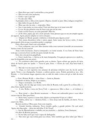 — Quer dizer que você é anticatólica a esse ponto?
— Não sou anti coisa nenhuma.
— Então o que é que há?
— Eu não amo Allen.
A princípio, Gino a olhou com espanto. Depois, virando-se para Allen, indagou estupefato:
— Que diabo foi que ela disse?
— Disse que não me ama — respondeu Allen.
— Isso é uma piada, ou coisa assim? Você não disse que ia se casar com ela?
— E vou. Só que primeiro terei de fazer com que ela me ame.
— Estão os dois loucos, ou coisa parecida? Allen riu.
— Já lhe disse, papai, que até a noite passada Anne pensava que eu era um simples agente
de seguros. Agora, precisa adaptar-se à nova situação.
— Adaptar-se? Desde quando o dinheiro é obstáculo para alguma coisa?
— Nós nunca discutimos sobre o amor, papai. Anne nunca me levou a sério. A maior
preocupação dela era que eu poderia perder o emprego.
Gino olhava para Anne com curiosidade.
— Você, realmente, saiu com Allen durante todas essas semanas comendo em restaurantes
baratos como ele me contou?
Anne sorriu levemente. Estava começando a se sentir notada. A voz forte de Gino fazia
com que a conversa fosse ouvida em quase metade da sala.
Gino deu uma gostosa gargalhada.
— Esta é muito boa. — Serviu-se de mais champanha. Um garçom apressou-se a ajudá-lo,
mas foi despedido com um aceno.
— Eu costumava abrir estas garrafas com os dentes. Agora acham que preciso de meia
dúzia de lacaios para me ajudar. — Virou-se para Anne: — Gosto de você. Seja bem-vinda à
família.
— Mas não vou me casar com Allen.
— Ouça, se você suportou seis semanas de péssimas refeições com ele, há de amá-lo
agora. Tome o seu champanha. Comece a cultivar gostos caros. Poderá permitir-se isso. Alô,
Ronnie. — Um homem magro apareceu não, se sabe de onde e estava em pé ao lado da mesa
deles.
— Este é Ronnie Wolfe — disse Gino: — Sente-se, Ronnie.
Estalando os dedos, dirigiu-se ao espaço.
— Traga o usual para .o sr. Wolfe.
— Agora, não me diga que nunca ouviu falar de Ronnie; toda a gente lê a-coluna dele —
disse Gino orgulhosamente.
— A srta. Welles é nova em Nova York — apressou-se Allen a dizer —, só conhece o
Times.
— Bom jornal — disse Ronnie secamente. — Puxou um caderninho preto e seus olhos
escuros iam de Allen para Gino.
— Muito bem, vejamos o nome dela. Quem a acompanha? O pai ou o filho?
— Ambos, desta vez — declarou Gino. — Esta moça será da família, em breve. Vai se
casar com Allen.
Ronnie assobiou. Olhou para Anne com respeito.
— Grande história, realmente. Novo modelo ganha o grande prémio. Ou será atriz?
Agora, não diga nada. . . deixe-me adivinhar. É do Texas?
— Sou de Massachusetts e trabalho em um escritório — declarou Anne friamente.
Os olhos de Ronnie piscaram.
— Só me falta ouvir que você é capaz de datilografar.
— Não creio que seja notícia para sua coluna. Acho também que deve saber que Allen e
eu. . .
 