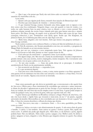 onda.
— Que é que o faz pensar que Neely não terá êxitos cada vez maiores? Aquela estada no
sanatório fez maravilhas com ela.. .
Lyon sorriu.
— Quanto acha que alguém pode durar, tomando duas injeções de Demerol por dia?
— Ela disse que eram injeções de vitamina — retrucou George.
— E que vitamina! George, estamos formando uma ótima equipe com os rapazes e nós
dois somos uma boa combinação. Ninguém chega a seus pés quando se trata de vender, e eu
tenho me saído bastante bem na parte criativa, com os clientes e com o nosso pessoal. Não
podemos esbanjar metade das nossas forças viajando pelo país, para bancar ama-seca e amante
desse polvo. Por Deus, George, ela engole vivas as pessoas! Só Deus sabe como foi que Anne
conseguiu sobreviver a isso. Terminemos com Neely agora. Soube que Abe Kingman, da
Johnson Harris, foi à Califórnia para falar com ela. Que fique com eles.
— Muito bem, telegrafe a ela você mesmo. Acho que merece essa pequena satisfação —
disse George sorrindo.
Neely assinou contrato com a Johnson Harris e se fartou de falar da ineficiência de seus ex-
agentes. Os Três B, entretanto, não ficaram prejudicados com isso; em setembro, o programa de
Margie Parks foi lançado ao ar com enorme sucesso.
Neely, por sua vez, começou a nova temporada muito bem. Três agentes da Johnson
Harris se revezavam ao lado dela, durante as vinte e quatro horas do dia.
— Você acha que ela estará bem? — perguntou Anne. Lyon sacudiu a cabeça.
— Por algum tempo, sim. Mas ela tem a mania da autodestruição. Assumiu compromissos
grandes demais: uma casa enorme, muitos empregados, muitas recepções. Ela é novamente uma
grande estrela e isso já quase acabou com ela uma vez.
— Se tem uma recaída. . . — Anne não podia deixar de se preocupar. A tendência
autodestrutiva de Neely era tão pateticamente mórbida. . .
— Isto acontecerá um dia destes — respondeu Lyon.
— E o que acontecerá depois?
— Fará uma nova volta triunfante, e outra, e outra, tantas quantas o seu físico aguentar. É
uma guerra civil em miniatura essa luta entre suas emoções e seu talento e a força física. Um dos
lados terá de ser vencido. Alguma coisa terá de ser destruída.
1965
Anne estava pensando que não devia ter permitido que a convencessem a dar aquela festa
de Ano-novo. Olhava para o fluxo interminável de convidados que entravam e saíam, juntavam-
se diante do elevador e aglomeravam-se perto do bar. George e Lyon insistiram para que desse a
festa; na verdade, dar uma festa não era tão simples como ir a uma festa. A gente podia sempre se
retirar de qualquer outra, mas, na festa da gente, tinha que suportar tudo até o fim.
A gente famosa que trabalhava na Broadway começou a chegar. Passava de uma hora, e ela
não vira Lyon desde o rápido beijo que trocaram à meia-noite. Já era 1.° de janeiro, segundo
aniversário de Jennifer. Desvencilhou-se dos convidados por um momento e foi até o quarto" da
filha. A fraca luz noturna desenhava a silhueta da criança que dormia.
— Feliz Ano-novo, meu anjo — murmurou Anne. — Eu a amo, queridinha, por Deus,
como eu a amo!
Abaixou-se, beijou-a na testa e saiu silenciosamente do quarto. A sala estava cheia de gente
e barulho. A saleta e o bar também. Anne entrou no quarto e fechou a porta. Não, aquilo não
estava certo. A anfitriã não podia agir daquele jeito. Além disso, se ela fechasse a porta, alguém
poderia bater. Não era delicado. Abriu então a porta e apagou a luz. Melhor assim. Se abrisse a
porta e apagasse as luzes, ninguém a veria. Desejou que ninguém entrasse no quarto. Sua cabeça
latejava.
 