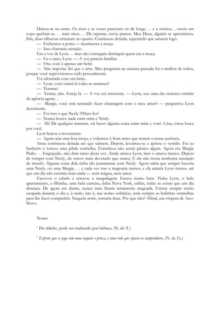 Deitou-se na cama. Os risos e as vozes pareciam vir de longe. . . e a música.. . ouviu um
copo quebrar-se. . . mais risos. . . De repente, ouviu passos. Meu Deus, alguém se aproximava.
Sim, duas silhuetas entraram no quarto. Continuou deitada, esperando que saíssem logo.
— Fechemos a porta — murmurou a moça.
— Isso chamaria atenção.
Era a voz de Lyon. . . mas não conseguiu distinguir quem era a moça.
— Eu o amo, Lyon. — A voz parecia familiar.
— Ora, você é apenas um bebé.
— Não importa. Sei que o amo. Meu programa na semana passada foi o melhor de todos,
porque você supervisionou tudo pessoalmente.
Foi silenciada com um beijo.
— Lyon, você estará lá todas as semanas?
— Tentarei.
— Tentar, não. Esteja lá. — A voz era insistente. — Lyon, sou uma das maiores estrelas
da agência agora.. .
— Margie, você está tentando fazer chantagem com o meu amor? — perguntou Lyon
docemente.
— Foi isso o que Neely 0'Hara fez?
— Nunca houve nada entre mim e Neely.
— Ah! De qualquer maneira, vai haver alguma coisa entre mim e você. Céus, estou louca
por você.
Lyon beijou-a novamente.
— Agora seja uma boa moça, e voltemos à festa antes que notem a nossa ausência.
Anne continuou deitada até que saíssem. Depois, levantou-se e ajeitou o vestido. Foi ao
banheiro e tomou uma pílula vermelha. Estranhou não sentir pânico algum. Agora era Margie
Parks. . . Engraçado, não doía tanto desta vez. Ainda amava Lyon, mas o amava menos. Depois
de romper com Neely, ele esteve mais devotado que nunca. E ela não tivera nenhuma sensação
de triunfo. Alguma coisa dela tinha ido juntamente com Neely. Agora sabia que sempre haveria
uma Neely, ou uma Margie. . . e cada vez isso a magoaria menos, e ela amaria Lyon menos, até
que um dia não existiria mais nada — nem mágoa, nem amor.
Escovou o cabelo e retocou a maquilagem. Estava muito bem. Tinha Lyon, o belo
apartamento, a filhinha, uma bela carreira, tinha Nova York, enfim, todas as coisas que um dia
desejara. De agora em diante, nunca mais ficaria seriamente magoada. Estaria sempre muito
ocupada durante o dia e, à noite, isto é, nas noites solitárias, teria sempre as bolinhas vermelhas
para lhe fazer companhia. Naquela noite, tomaria duas. Por que não? Afinal, era véspera de Ano-
Novo.
Notas:
1
Do iídiche, pode ser traduzido por babaca. (N. do T.)
2
Esporte que se joga com uma raquete e peteca, e uma rede que separa os competidores. (N. da Ta.)
 