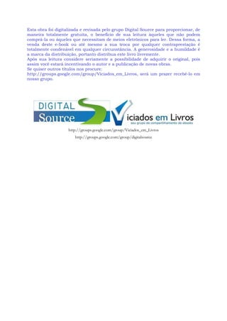 Esta obra foi digitalizada e revisada pelo grupo Digital Source para proporcionar, de
maneira totalmente gratuita, o benefício de sua leitura àqueles que não podem
comprá-la ou àqueles que necessitam de meios eletrônicos para ler. Dessa forma, a
venda deste e-book ou até mesmo a sua troca por qualquer contraprestação é
totalmente condenável em qualquer circunstância. A generosidade e a humildade é
a marca da distribuição, portanto distribua este livro livremente.
Após sua leitura considere seriamente a possibilidade de adquirir o original, pois
assim você estará incentivando o autor e a publicação de novas obras.
Se quiser outros títulos nos procure:
http://groups.google.com/group/Viciados_em_Livros, será um prazer recebê-lo em
nosso grupo.
http://groups.google.com/group/Viciados_em_Livros
http://groups.google.com/group/digitalsource
 