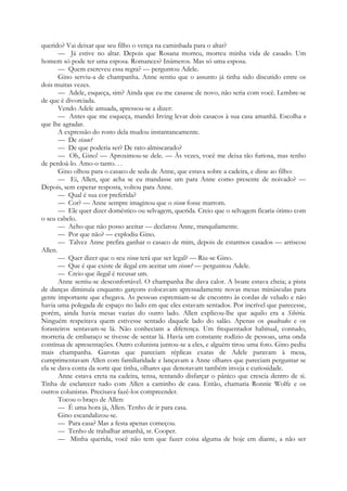 querido? Vai deixar que seu filho o vença na caminhada para o altar?
— Já estive no altar. Depois que Rosana morreu, morreu minha vida de casado. Um
homem só pode ter uma esposa. Romances? Inúmeros. Mas só uma esposa.
— Quem escreveu essa regra? — perguntou Adele.
Gino serviu-a de champanha. Anne sentiu que o assunto já tinha sido discutido entre os
dois muitas vezes.
— Adele, esqueça, sim? Ainda que eu me casasse de novo, não seria com você. Lembre-se
de que é divorciada.
Vendo Adele amuada, apressou-se a dizer:
— Antes que me esqueça, mandei Irving levar dois casacos à sua casa amanhã. Escolha o
que lhe agradar.
A expressão do rosto dela mudou instantaneamente.
— De vison?
— De que poderia ser? De rato-almiscarado?
— Oh, Gino! — Aproximou-se dele. — Às vezes, você me deixa tão furiosa, mas tenho
de perdoá-lo. Amo-o tanto. . .
Gino olhou para o casaco de seda de Anne, que estava sobre a cadeira, e disse ao filho:
— Ei, Allen, que acha se eu mandasse um para Anne como presente de noivado? —
Depois, sem esperar resposta, voltou para Anne.
— Qual é sua cor preferida?
— Cor? — Anne sempre imaginou que o vison fosse marrom.
— Ele quer dizer doméstico ou selvagem, querida. Creio que o selvagem ficaria ótimo com
o seu cabelo.
— Acho que não posso aceitar — declarou Anne, tranquilamente.
— Por que não? — explodiu Gino.
— Talvez Anne prefira ganhar o casaco de mim, depois de estarmos casados — arriscou
Allen.
— Quer dizer que o seu visou terá que ser legal? — Riu-se Gino.
— Que é que existe de ilegal em aceitar um vison? — perguntou Adele.
— Creio que ilegal é recusar um.
Anne sentiu-se desconfortável. O champanha lhe dava calor. A boate estava cheia; a pista
de danças diminuía enquanto garçons colocavam apressadamente novas mesas minúsculas para
gente importante que chegava. As pessoas espremiam-se de encontro às cordas de veludo e não
havia uma polegada de espaço no lado em que eles estavam sentados. Por incrível que parecesse,
porém, ainda havia mesas vazias do outro lado. Allen explicou-lhe que aquilo era a Sibéria.
Ninguém respeitava quem estivesse sentado daquele lado do salão. Apenas os quadrados e os
forasteiros sentavam-se lá. Não conheciam a diferença. Um frequentador habitual, contudo,
morreria de embaraço se tivesse de sentar lá. Havia um constante rodízio de pessoas, uma onda
contínua de apresentações. Outro colunista juntou-se a eles, e alguém tirou uma foto. Gino pediu
mais champanha. Garotas que pareciam réplicas exatas de Adele paravam à mesa,
cumprimentavam Allen com familiaridade e lançavam a Anne olhares que pareciam perguntar se
ela se dava conta da sorte que tinha, olhares que denotavam também inveja e curiosidade.
Anne estava ereta na cadeira, tensa, tentando disfarçar o pânico que crescia dentro de si.
Tinha de esclarecer tudo com Allen a caminho de casa. Então, chamaria Ronnie Wolfe e os
outros colunistas. Precisava fazê-los compreender.
Tocou o braço de Allen:
— É uma hora já, Allen. Tenho de ir para casa.
Gino escandalizou-se.
— Para casa? Mas a festa apenas começou.
— Tenho de trabalhar amanhã, sr. Cooper.
— Minha querida, você não tem que fazer coisa alguma de hoje em diante, a não ser
 