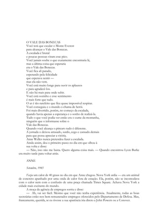 O VALE DAS BONECAS
Você terá que escalar o Monte Everest
para alcançar o Vale das Bonecas.
A escalada é brutal
e poucas pessoas viram esse pico.
Você jamais soube o que exatamente encontraria lá,
mas a última coisa que esperaria
era o Vale das Bonecas.
Você fica ali parado,
esperando pela felicidade
que esperava sentir —
mas ela não vem.
Você está muito longe para ouvir os aplausos
e para agradecê-los.
E não há mais para onde subir.
Você está sozinho e esse sentimento
é mais forte que tudo.
O ar é tão rarefeito que fica quase impossível respirar.
Você conseguiu e o mundo o chama de herói.
Foi mais divertido, porém, no começo da escalada,
quando havia apenas a esperança e o sonho de realizá-la.
Tudo o que você podia ver então era o cume da montanha,
ninguém que o informasse sobre o
Vale das Bonecas.
Quando você alcança o píncaro tudo é diferente.
A jornada o deixou arrasado, surdo, cego e cansado demais
para que possa apreciar a vitória.
Anne Welles nunca pretendeu fazer a escalada.
Ainda assim, deu o primeiro passo no dia em que olhou à
sua volta e disse:
— Não, isso não me basta. Quero alguma coisa mais. — Quando encontrou Lyon Burke
era muito tarde para voltar atrás.
ANNE
Setembro, 1945
Fazia um calor de 40 graus no dia em que Anne chegou. Nova York ardia — era um animal
de concreto apanhado por uma onda de calor fora de estação. Ela, porém, não se incomodava
com o calor nem com a confusão de uma praça chamada Times Square. Achava Nova York a
cidade mais excitante do mundo.
A moça da agência de empregos sorriu e disse:
— Ah, vai ser fácil. Mesmo que você não tenha experiência. Atualmente, todas as boas
secretárias estão nos bem remunerados empregos oferecidos pelo Departamento de Defesa. Mas,
francamente, querida, se eu tivesse a sua aparência iria direto a John Powers ou a Conover.
 