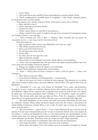 — Certo. Entre.
— Não pode deixar para amanhã? Estou tremendamente cansada também, Neely.
— Estou completamente acordada agora. E congelada — disse Neely, enquanto pulava,
de um pé para outro, no chão gelado.
Anne seguiu-a até o quarto, enquanto Neely voltava para a cama, sob as cobertas.
— Bem, adivinhe o que é!
— Neely, diga logo ou me deixe dormir.
— Estamos no show!
— Ótimo. Agora, Neely, se você não se incomoda, eu. ..
— Então é assim? E boa noite? A melhor coisa que já me aconteceu? Conseguimos entrar
em Tocando as Nuvens e você nem liga.
— Estou contente por você, é claro — declarou Anne, tentando pôr um pouco de
entusiasmo na voz.—, mas é que esta foi uma noite terrível.
Neely preocupou-se.
— Que aconteceu? Allen tentou tomar liberdades com você, ou o quê?
— Não. Pediu-me para casar com ele.
— Que é que há de terrível nisso?
— Eu não quero me casar com ele.
— Então, diga.
— Eu disse, mas ele nem quer me ouvir.
— Diga novamente, amanhã.
— Mas amanhã vai ser publicado nos jornais. Neely olhou-a com estranheza.
— Anne, você está engraçada hoje. Por que motivo iria algum colunista publicar que você
vai se casar com um simples corretor de seguros?
— Porque esse simples corretor de seguros é um milionário.
Quando Neely finalmente compreendeu, estava estática.
— Anne! — Neely pulou da cama e começou a valsar à volta do quarto. — Anne, você
conseguiu.
— Mas, Neely, eu não amo Allen.
— Com todo esse dinheiro, será fácil aprender — insistiu Neely.
— Mas eu não quero me casar ou desistir do meu emprego. Pela primeira vez na minha
vida, estou vivendo à minha custa e não estou disposta a desistir disso. Tive apenas dois meses de
liberdade e. . .
— Liberdade! É a isso que você chama de liberdade? Viver numa sala-dormitório,
levantar-se às sete e correr ao escritório, almoçar de pé, talvez jantar uma vez ou outra no 21,
com Bellamy e algum cliente, enquanto fica congelada nesse casaco de seda? É para essa espécie
de glória qué você deseja permanecer livre? Amanhã é 1.° de novembro. Espere até janeiro e
fevereiro. Não haverá então nada mais que lama em Nova York. E o pequeno e malcheiroso
aquecedor do seu quarto parecerá um fósforo. Do que é que você está desistindo? Diga-me!
— Da minha identidade, do meu futuro, da minha vida inteira. Desistindo de tudo antes
de realmente começar. Neely, jamais aconteceu alguma coisa fora do comum a uma pessoa de
minha família. Casaram-se, tiveram filhos, e isso é tudo. Eu quero que as coisas me aconteçam,
quero senti-las, quero. ..
— Mas já aconteceu! — gritou Neely. — Com a única diferença de que você não teve de
esperar. Está por acaso decepcionada por não ter que se escravizar durante anos, usar sapatos de
seis dólares, e vestir-se em liquidações? Anne, se você deixar passar essa oportunidade, ela não
voltará nunca mais. Ou acha que quando estiver entediada do papel de secretária aparecerá um
outro milionário que lhe dirá: "Está bem, Anne, já é tempo de casar". Fique esperando...
— Não estou procurando um milionário. Para mim isso não tem importância.
— Você nunca foi pobre — disse Neely, com certo ar de zombaria.
— Neely, deixe-me explicar. Você está exultante por ter conseguido um papel em Tocando
 