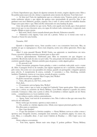 as Nuvens. Suponhamos que, depois de algumas semanas de ensaio, surgisse alguém como Allen e
lhe pedisse para casar com ele e deixar o espetáculo antes mesmo da abertura. Você faria isso?
— Se faria isso? Faria tão rapidamente que eu a deixaria tonta. Vejamos, pode ser que eu
tenha realmente talento e que algum dia apareça uma oportunidade de prová-lo. Que é que
ganharei com isso? Dinheiro, posição, respeito. Isso é tudo. E talvez tenha de trabalhar durante
longos anos para obter o que Allen está lhe oferecendo em uma bandeja de prata.
Anne não podia acreditar no que ouvia. Neely, com aquela cara lavada, que a fazia parecer
mais jovem que os seus dezessete anos, era capaz de reduzir tudo, cinicamente, à expressão mais
simples. Dirigiu-se para a porta.
— Boa noite, Neely. Estou cansada demais para discutir. Falaremos amanhã.
— Falaremos coisa alguma. Case com ele e pronto. Talvez eu vá morar com você se
Tocando as Nuvens for uma bomba.
Novembro, 1945
Quando o despertador tocou, Anne acordou com o seu costumeiro bem-estar. Mas, na
medida em que se espreguiçava e ficava mais desperta, sentiu uma súbita apreensão. Havia algo
de errado. . .
Allen! A noite passada! Ronnie Wolfe! Então, sua apreensão se transformou em raiva.
Fizera o possível. Quantas maneiras existiam para se dizer não?
Vestiu-se apressadamente. Telefonaria para Allen no momento em que chegasse ao
escritório. Resolveria tudo de uma vez por todas. Viu uma porção de homens parados à porta do
escritório quando chegou. Abriram caminho para ela passar, e então alguém gritou:
— Ei, pessoal, é ela!
Flashes estouraram, perguntas foram gritadas, e entre a confusão toda pôde ouvir o nome
de Allen. Conseguiu livrar-se do tumulto, mas alguns seguiram-na até o escritório, chamando-a
pelo nome. Era como nos seus pesadelos de criança, quando era perseguida e ninguém aparecia
para salvá-la. A recepcionista lá estava, sorrindo. A secretária e a Srta. Steinberg, sorrindo
também. Finalmente, sentou-se à sua mesa, cercada de gente e sozinha.
— Quando foi que conheceu Allen Cooper, Srta. Welles?
Os flashes estouravam, cegando-a.
— Anne, olhe para cá, sim? Isso, sorria, sim?
Flash, flash...
— O casamento será na Igreja, Srta. Welles?
— Anne, como é que se sente no papel de Cinderela? Anne queria gritar. Abriu caminho
entre eles e entrou no escritório de Henry Bellamy. Lyon Burke amparou-a quando ela entrou
correndo. Começou a falar, mas a porta se abriu. Os jornalistas a tinham seguido até ali. Henry
sorria. . . cumprimentava-os. Lyon também sorria.
Henry enlaçou-a pelos ombros, paternalmente.
— Agora, Anne, você terá de se acostumar a isto. Não é todos os dias que uma moça fica
noiva de um milionário.
Henry sentiu que ela tremia e apertou-a mais contra si.
— Ora, acalme-se e declare alguma coisa. Afinal, esses rapazes precisam ganhar a vida.
Ela olhou para os repórteres.
— Que é que desejam?
— O que eles desejam é a história completa. — Henry Bellamy curvou-se sobre a mesa e
apontou uma fotografia enorme, estampada num matutino, na primeira página. Lá estava ela,
com Allen, e o cabeçalho dizia: A mais recente Cinderela da Broadway — Allen Cooper casa-se com
secretária.
Henry enlaçou-a novamente.
— Está bem, rapazes. Batam mais uma chapa. E podem publicar: "Henry Bellamy
 