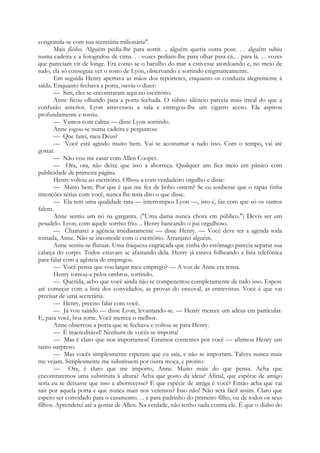 congratula-se com sua secretária milionária".
Mais flashes. Alguém pedia-lhe para sorrir. .. alguém queria outra pose. . . alguém subiu
numa cadeira e a fotografou de cima. . . vozes pediam-lhe para olhar para cá.. . para lá. . . vozes
que pareciam vir de longe. Era como se o barulho do mar a estivesse atordoando e, no meio de
tudo, ela só conseguia ver o rosto de Lyon, observando e sorrindo enigmaticamente.
Em seguida Henry apertava as mãos dos repórteres, enquanto os conduzia alegremente à
saída. Enquanto fechava a porta, ouviu-o dizer:
— Sim, eles se encontraram aqui no escritório.
Anne ficou olhando para a porta fechada. O súbito silêncio parecia mais irreal do que a
confusão anterior. Lyon atravessou a sala e entregou-lhe um cigarro aceso. Ela aspirou
profundamente e tossiu.
— Vamos com calma — disse Lyon sorrindo.
Anne jogou-se numa cadeira e perguntou:
— Que farei, meu Deus?
— Você está agindo muito bem. Vai se acostumar a tudo isso. Com o tempo, vai até
gostar.
— Não vou me casar com Allen Cooper.
— Ora, ora, não deixe que isso a aborreça. Qualquer um fica meio em pânico com
publicidade de primeira página.
Henry voltou ao escritório. Olhou-a com verdadeiro orgulho e disse:
— Muito bem. Por que é que me fez de bobo ontem? Se eu soubesse que o rapaz tinha
intenções sérias com você, nunca lhe teria dito o que disse.
— Ela tem uma qualidade rara — interrompeu Lyon —, isto é, faz com que só os outros
falem.
Anne sentiu um nó na garganta. ("Uma dama nunca chora em público.") Devia ser um
pesadelo. Lyon, com aquele sorriso frio. .. Henry bancando o pai orgulhoso.
— Chamarei a agência imediatamente — disse Henry. — Você deve ter a agenda toda
tomada, Anne. Não se incomode com o escritório. Arranjarei alguém.
Anne sentiu-se flutuar. Uma fraqueza engraçada que vinha do estômago parecia separar sua
cabeça do corpo. Todos estavam se afastando dela. Henry já estava folheando a lista telefónica
para falar com a agência de empregos.
— Você pensa que vou largar meu emprego? — A voz de Anne era tensa.
Henry tomou-a pelos ombros, sorrindo.
— Querida, acho que você ainda não se compenetrou completamente de tudo isso. Espere
até começar com a lista dos convidados, as provas do enxoval, as entrevistas. Você é que vai
precisar de uma secretária.
— Henry, preciso falar com você.
— Já vou saindo — disse Lyon, levantando-se. — Henry merece um adeus em particular.
E, para você, boa sorte. Você merece o melhor.
Anne observou a porta que se fechava e voltou-se para Henry.
— É inacreditável! Nenhum de vocês se importa!
— Mas é claro que nos importamos! Estamos contentes por você — afirmou Henry um
tanto surpreso.
— Mas vocês simplesmente esperam que eu saia, e não se importam. Talvez nunca mais
me vejam. Simplesmente me substituem por outra moça, e pronto.
— Ora, é claro que me importo, Anne. Muito mais do que pensa. Acha que
encontraremos uma substituta à altura? Acha que gosto da ideia? Afinal, que espécie de amigo
seria eu se deixasse que isso a aborrecesse? E que espécie de amiga é você? Então acha que vai
sair por aquela porta e que nunca mais nos veremos? Isso não! Não será fácil assim. Claro que
espero ser convidado para o casamento. . . e para padrinho do primeiro filho, ou de todos os seus
filhos. Aprenderei até a gostar de Allen. Na verdade, não tenho nada contra ele. É que o diabo do
 