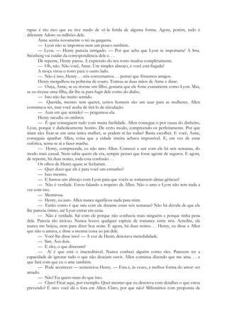 rapaz é tão rico que eu tive medo de vê-la ferida de alguma forma. Agora, porém, tudo é
diferente Adoro os milhões dele.
Anne sentiu novamente o nó na garganta.
— Lyon não se importou nem um pouco também.
— Lyon. — Henry parecia intrigado. — Por que acha que Lyon se importaria? A Srta.
Steinberg vai cuidar da correspondência dele e. . .
De repente, Henry parou. A expressão do seu rosto mudou completamente.
— Oh, não. Não você, Anne. Um simples almoço, e você está fisgada?
A moça virou o rosto para o outro lado.
— Não é isso, Henry. . . nós conversamos. . . pensei que fôssemos amigos.
Henry mergulhou na poltrona de couro. Tomou as duas mãos de Anne e disse:
— Ouça, Anne, se eu tivesse um filho, gostaria que ele fosse exatamente como Lyon. Mas,
se eu tivesse uma filha, dir-lhe-ia para fugir dele como do diabo.
— Isto não faz muito sentido.
— Querida, mesmo sem querer, certos homens são um azar para as mulheres. Allen
costumava ser, mas você acaba de tirá-lo de circulação.
— Azar em que sentido? — perguntou ela.
Henry sacudiu os ombros.
— É que conseguem tudo com muita facilidade. Allen consegue-o por causa do dinheiro,
Lyon, porque é diabolicamente bonito. De certo modo, compreendo-os perfeitamente. Por que
iriam eles fixar-se em uma única mulher, se podem tê-las todas? Basta escolher. E você, Anne,
conseguiu apanhar Allen, coisa que a cidade inteira achava impossível. E, em vez de estar
eufórica, senta-se aí a fazer manha.
— Henry, compreenda, eu não amo Allen. Comecei a sair com ele há seis semanas, do
modo mais casual. Nem sabia quem ele era, sempre pensei que fosse agente de seguros. E agora,
de repente, há duas noites, toda essa confusão. . .
Os olhos de Henry quase se fecharam.
— Quer dizer que ele é para você um estranho?
— Isso mesmo.
— E bastou um almoço com Lyon para que vocês se tornassem almas gémeas?
— Não é verdade. Estou falando a respeito de Allen. Não o amo e Lyon não tem nada a
ver com isto.
— Mentirosa.
— Henry, eu juro. Allen nunca significou nada para mim.
— Então como é que saiu com ele durante essas seis semanas? Não há dúvida de que ele
lhe parecia ótimo, até Lyon entrar em cena.
— Não é verdade. Saí com ele porque não conhecia mais ninguém e porque tinha pena
dele. Parecia tão inócuo. Nunca houve qualquer espécie de romance entre nós. Acredite, ele
nunca me beijou, nem para dizer boa noite. E agora, há duas noites. . . Henry, eu disse a Allen
que não o amava, e disse a mesma coisa ao pai dele.
— Você lhe disse isso? — A voz de Henry denotava incredulidade.
— Sim. Aos dois.
— E eles, o que disseram?
— Aí é que está o inacreditável. Nunca conheci alguém como eles. Parecem ter a
capacidade de ignorar tudo o que não desejam ouvir. Allen continua dizendo que me ama. . . e
que fará com que eu o ame também.
— Pode acontecer — sentenciou Henry. — Esta é, às vezes, a melhor forma do amor: ser
amado.
— Não! Eu quero mais do que isso.
— Claro! Ficar aqui, por exemplo. Quer mesmo que eu descreva com detalhes o que estou
prevendo? É isto: você dá o fora em Allen. Claro, por que não? Milionários com propostas de
 
