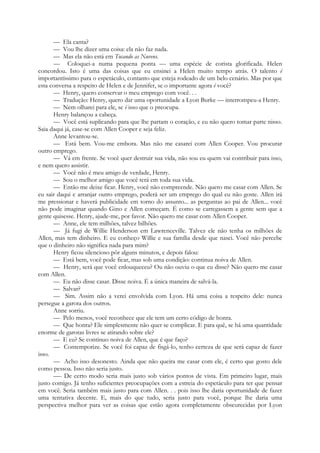 — Ela canta?
— Vou lhe dizer uma coisa: ela não faz nada.
— Mas ela não está em Tocando as Nuvens.
— Coloquei-a numa pequena ponta — uma espécie de corista glorificada. Helen
concordou. Isto é uma das coisas que eu ensinei a Helen muito tempo atrás. O talento é
importantíssimo para o espetáculo, contanto que esteja rodeado de um belo cenário. Mas por que
esta conversa a respeito de Helen e de Jennifer, se o importante agora é você?
— Henry, quero conservar o meu emprego com você. . .
— Tradução: Henry, quero dar uma oportunidade a Lyon Burke — interrompeu-a Henry.
— Nem olharei para ele, se é isso que o preocupa.
Henry balançou a cabeça.
— Você está suplicando para que lhe partam o coração, e eu não quero tomar parte nisso.
Saia daqui já, case-se com Allen Cooper e seja feliz.
Anne levantou-se.
— Está bem. Vou-me embora. Mas não me casarei com Allen Cooper. Vou procurar
outro emprego.
— Vá em frente. Se você quer destruir sua vida, não sou eu quem vai contribuir para isso,
e nem quero assistir.
— Você não é meu amigo de verdade, Henry.
— Sou o melhor amigo que você terá em toda sua vida.
— Então me deixe ficar. Henry, você não compreende. Não quero me casar com Allen. Se
eu sair daqui e arranjar outro emprego, poderá ser um emprego do qual eu não goste. Allen irá
me pressionar e haverá publicidade em torno do assunto... as perguntas ao pai de Allen... você
não pode imaginar quando Gino e Allen começam. É como se carregassem a gente sem que a
gente quisesse. Henry, ajude-me, por favor. Não quero me casar com Allen Cooper.
— Anne, ele tem milhões, talvez bilhões.
— Já fugi de Willie Henderson em Lawrenceville. Talvez ele não tenha os milhões de
Allen, mas tem dinheiro. E eu conheço Willie e sua família desde que nasci. Você não percebe
que o dinheiro não significa nada para mim?
Henry ficou silencioso pôr alguns minutos, e depois falou:
— Está bem, você pode ficar, mas sob uma condição: continua noiva de Allen.
— Henry, será que você enlouqueceu? Ou não ouviu o que eu disse? Não quero me casar
com Allen.
— Eu não disse casar. Disse noiva. É a única maneira de salvá-la.
— Salvar?
— Sim. Assim não a verei envolvida com Lyon. Há uma coisa a respeito dele: nunca
persegue a garota dos outros.
Anne sorriu.
— Pelo menos, você reconhece que ele tem um certo código de honra.
— Que honra? Ele simplesmente não quer se complicar. E para quê, se há uma quantidade
enorme de garotas livres se atirando sobre ele?
— E eu? Se continuo noiva de Allen, que é que faço?
— Contemporize. Se você foi capaz de fisgá-lo, tenho certeza de que será capaz de fazer
isso.
— Acho isso desonesto. Ainda que não queira me casar com ele, é certo que gosto dele
como pessoa. Isso não seria justo.
—- De certo modo seria mais justo sob vários pontos de vista. Em primeiro lugar, mais
justo comigo. Já tenho suficientes preocupações com a estreia do espetáculo para ter que pensar
em você. Seria também mais justo para com Allen. . . pois isso lhe daria oportunidade de fazer
uma tentativa decente. E, mais do que tudo, seria justo para você, porque lhe daria uma
perspectiva melhor para ver as coisas que estão agora completamente obscurecidas por Lyon
 