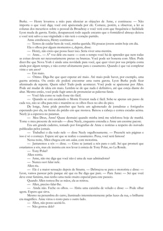 Burke. — Henry levantou a mão para silenciar as objeções de Anne, e continuou: — Não
importa o que você diga; você está apaixonada por ele. Comece, porém, a observar, a ler as
colunas dos mexericos sobre o pessoal da Broadway e você verá com que frequência e facilidade
Lyon muda de garota. Então, desaparecerá todo aquele encanto que o formidável almoço deixou
e você terá salvo a sua virgindade e não terá o coração partido.
Anne enrubesceu, Henry continuou:
— Temos de cuidar bem de você, minha querida. Há poucas jovens assim hoje em dia.
Ela o olhou por alguns momentos e, depois, disse:
— Henry, não creio que possa fazer isso. Seria viver uma mentira.
— Anne... — A" voz dele era suave — com o tempo você há de aprender que nem todas
as coisas devem ser necessariamente pretas ou brancas. Você pode ser honesta com Allen. Pode
dizer-lhe que Nova York é ainda uma novidade para você, que quer viver por sua própria conta
ainda por algum tempo, e não correr afoitamente para o casamento. Quando é que vai completar
vinte e um anos?
— Em maio.
— Ótimo. Diga-lhe que quer esperar até maio. Até maio pode haver, por exemplo, uma
guerra atómica. Ou então ele poderá encontrar uma outra garota. Lyon Burke pode ficar
afeminado de repente. Quem sabe? Tudo pode acontecer. Você pode se apaixonar por Allen.
Pode até mudar de ideia em maio. Lembre-se de que nada é definitivo, até que esteja diante do
altar. Mesmo então, você pode fugir antes de pronunciar as palavras fatais.
— Você fala como se tudo fosse tão fácil.
— Quando se está escalando o Monte Everest nada é fácil. Sobe-se apenas um passo de
cada vez, não se olha para trás e mantêm-se os olhos fixos no alto do pico.
De longe, Anne pôde perceber que havia um aglomerado de jornalistas e fotógrafos
esperando por ela, na frente do prédio em que morava. Baixou a cabeça e correu escadas acima.
Neely já a esperava no patamar.
— Meu Deus, Anne! Quase desmaiei quando minha irmã me telefonou hoje de manhã.
Tome o meu presente de noivado — disse Neely, enquanto estendia a Anne um enorme pacote.
Era um grande caderno, tomado por fotografias de Anne e notícias a respeito do noivado
publicadas pelos jornais.
— Trabalhei o dia todo nele — disse Neely orgulhosamente. — Preenchi seis páginas e
isso é só o começo. Espere até que se realize o casamento. Puxa, você será famosa!
Nessa noite, Allen chegou em um sedan, com motorista.
— Jantaremos a sós — disse. — Gino se juntará a nós para o café. Sei que prometi que
estaríamos a sós, mas ele insistiu em nos levar à estreia de Tony Polar, no La Ronde.
— Tony Polar?
Allen sorriu.
— Anne, não me diga que você não é uma de suas admiradoras?
— Nunca ouvi falar nele.
Allen riu.
— Ele é a maior sensação depois de Sinatra. — Debruçou-se para o motorista e disse: —
Leon, vamos passear pelo parque até que eu lhe diga que pare. — Para Anne: — Sei que você
deve estar faminta, mas tenho uma razão muito especial para este passeio.
Quando Allen tomou-lhe as mãos, ela as retirou.
— Allen, preciso falar-lhe.
— Ainda não. Feche os olhos. — Abriu uma caixinha de veludo e disse: — Pode olhar
agora. Espero que sirva.
Mesmo na penumbra do carro, iluminado intermitentemente pelas luzes da rua, o brilhante
era magnífico. Anne virou o rosto para o outro lado.
— Allen, não posso aceitá-lo.
— Não gostou dele?
 