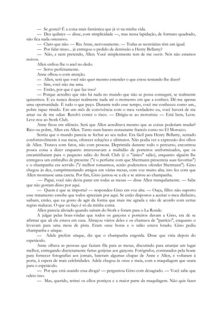— Se gostei? É a coisa mais fantástica que já vi na minha vida.
— Dez quilates — disse, com simplicidade —, mas nessa lapidação, de formato quadrado,
não fica nada ostensivo.
— Claro que não. — Riu Anne, nervosamente. — Todas as secretárias têm um igual.
— Por falar nisso... já entregou o pedido de demissão a Henry Bellamy?
— Não, e nem pretendo, Allen. Você simplesmente tem de me ouvir. Nós não estamos
noivos.
Allen enfiou-lhe o anel no dedo.
— Serve perfeitamente.
Anne olhou-o com atenção.
— Allen, será que você não quer mesmo entender o que estou tentando lhe dizer?
— Sim, você não me ama.
— Então, por que é que faz isso?
— Porque acredito que não há nada no mundo que não se possa conseguir, se realmente
quisermos. E eu nunca desejei realmente nada até o momento em que a conheci. Dê-me apenas
uma oportunidade. É tudo o que peço. Durante todo esse tempo, você me conheceu como um.,
pobre rapaz tímido. Em um mês de convivência com o meu verdadeiro eu, você haverá de me
amar ou de me odiar. Resolvi correr o risco. — Dirigiu-se ao motorista: — Está bem, Leon.
Leve-nos ao Stork Club.
Anne ficou em silêncio. Será que Allen acreditava mesmo que as coisas poderiam mudar?
Rico ou pobre, Allen era Allen. Tanto num barato restaurante francês como no El Morocco.
Sentiu que o mundo parecia se fechar ao seu redor. Era fácil para Henry Bellamy, sentado
confortavelmente à sua mesa, oferecer soluções e ultimatos. Não podia ver a expressão dos olhos
de Allen. Tratava com fatos, não com pessoas. Deprimida durante todo o percurso, encontrou
pouca coisa a dizer enquanto atravessavam a multidão de porteiros uniformizados, que os
encaminharam para o pequeno salão do Stork Club (é o "único" salão), enquanto alguém lhe
entregava um embrulho de presente ("é o perfume com que Shermann presenteia suas favoritas")
e o champanha era servido ("é melhor tomarmos, senão poderemos ofender Shermann"). Gino
chegou às dez, cumprimentando amigos em várias mesas, com voz muito alta; isto fez com que
Allen mostrasse uma careta. Por fim, Gino juntou-se a ele e se atirou ao champanha.
-— Papai, você não devia parar em todas as mesas — disse Allen tranquilamente. — Sabe
que não gostam disso por aqui.
— Quem é que se importa? — respondeu Gino em voz alta. — Ouça, filho: não suporto
esse tratamento esnobe que todos apreciam por aqui. Se estão dispostos a aceitar o meu dinheiro,
saibam, então, que eu gosto de agir da forma que mais me agrada e não de acordo com certas
regras malucas. O que eu faço é só da minha conta.
Allen parecia aliviado quando saíram do Stork e foram para o La Ronde.
A julgar pelas boas-vindas que todos os garçons e porteiros davam a Gino, era de se
afirmar que ali ele estava em casa. Abraçou vários deles e os chamava de "patrício", enquanto o
levavam para uma mesa de pista. Eram onze horas e o salão estava lotado. Gino pediu
champanha e uísque.
— Adele prefere uísque, diz que o champanha engorda. Disse que viria depois do
espetáculo.
Anne olhava as pessoas que faziam fila para as mesas, discutindo para arranjar um lugar
melhor, entregando discretamente fartas gorjetas aos garçons. Fotógrafos, contratados pela boate
para fornecer fotografias aos jornais, bateram algumas chapas de Anne e Allen, e voltaram à
porta, à espera de mais celebridades. Adele chegou às onze e meia, com a maquilagem que usara
para o espetáculo.
— Por que está usando essa droga? — perguntou Gino com desagrado. — Você sabe que
odeio isso.
— Mas, querido, retirei os cílios postiços e a maior parte da maquilagem. Não quis fazer
 
