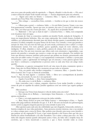 uma nova, para não perder nada do espetáculo. — Depois, olhando à volta da sala: — Oh, esta é
a maior estreia da estação! Todo mundo está aqui. — Acenou alegremente para um colunista.
— Alguns anos atrás era Sinatra — comentou Allen. — Agora, as mulheres estão se
matando por Tony Polar. Não compreendo.
— Não critique — aconselhou Gino, sorrindo. — Lembre-se de que os dois são nossos
"patrícios".
— Olhem para a porta! — exclamou Adele. — Lá está Helen Lawson. Vejam o seu vison.
Está praticamente vermelho. Aposto que tem, no mínimo, dez anos. E com todo o dinheiro que
tem. Aliás, ouvi dizer que ela é muito pão-dura. . . Ei, aquela deve ser Jennifer North!
— Madonna! — Isto é que eu chamo de corpo! — comentou Gino. — Adele, você comparada
com ela parece mais um rapaz.
A atenção de Anne se concentrou também em Jennifer North, rodeada de fotógrafos. A
moça era inegavelmente belíssima. Alta, um corpo espetacular. Seu vestido branco, bordado de
vidrilhos, era suficientemente decotado para não deixar dúvidas quanto à autenticidade dos seus
encantos. O cabelo comprido era quase branco de tão louro. Foi, contudo, o rosto que prendeu a
atenção de Anne. Era um rosto tão belo que, de certo modo, contrastava com o cabelo e o corpo
absolutamente teatrais. Um rosto perfeito: queixo quadrado, maçãs do rosto salientes, testa
inteligente. O olhar, simpático; o nariz, perfeito, parecia de criança, bem como os dentes e as
covinhas da face. Era um rosto inocente, que olhava tudo com entusiasmo e ingenuidade, e que
parecia não perceber a sensação que causava o corpo em que estava plantado. Era também um
rosto que denotava interesse autêntico pelas pessoas que pediam sua atenção, presenteando cada
uma com um cálido sorriso. O corpo e o seu equipamento continuaram a ondular e a posar para
os fotógrafos e para o aglomerado de basbaques que ali estavam; o rosto parecia ignorar todo
esse furor e continuava a cumprimentar as pessoas como se cada uma fosse um amigo muito
querido.
Finalmente, os garçons conseguiram levá-la até uma mesa de pista, exatamente oposta a
Gino. Anne não viu Henry Bellamy até o momento em que todos se sentaram.
— Veja, seu patrão sabe escolher companhias — comentou Allen. — Jennifer North e
Helen Lawson. Isto é o que se chama de acumulada.
— Não, há mais alguém — exclamou Adele. — Deve ser o acompanhante de Jennifer
North. Veja, está sentado. Ei, mas ele é um espetáculo!
— Aquele é Lyon Burke — disse Anne tranquilamente.
— Ah, então esse é o tal de Burke — exclamou Allen.
Anne concordou com a cabeça, enquanto observava Lyon ajudar Jennifer a colocar o
casaco de pele no espaldar da cadeira. Jennifer agradeceu com um sorriso que cegaria qualquer
um.
Allen assobiou:
— Será que essa Vénus loura dançará à volta de minha cama esta noite?
— Ela é cliente do sr. Bellamy — interrompeu Anne friamente. — Lyon Burke deve estar
apenas escoltando-a.
— Claro, e vai exigir pagamento extra por tão árduo trabalho.
— Bem, Henry acertou no pote com Helen Lawson — interrompeu-o Gino. — Aquele
traste velho paga melhores dividendos do que A. T. & T. Ela tem um bocado de quilometragem;
mesmo assim eu pagaria cinquenta pacotes por uma entrada só para vê-la.
Allen apontava para cada uma das celebridades que iam chegando, fornecendo, inclusive, a
história completa de suas vidas particulares. Anne procurou mostrar interesse, mas a sua atenção
se voltava sempre para a mesa de Henry. Que poderia estar dizendo uma moça como Jennifer e
que pudesse ser tão engraçado? E Lyon, o que estaria dizendo a ela? Estava claro que não era a
história do celeiro bombardeado e do cabo fazendeiro. Viu-o atirar a cabeça para trás e rir. Não
tinha rido daquela maneira quando almoçaram juntos. Claro, ela tinha sido a insípida moça do
escritório, que o havia incentivado a escrever, e que o fizera recordar todas as coisas
 