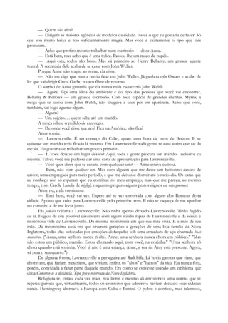 — Quem são eles?
— Dirigem as maiores agências de modelos da cidade. Isso é o que eu gostaria de fazer. Só
que sou muito baixa e não suficientemente magra. Mas você é exatamente o tipo que eles
procuram.
— Acho que prefiro mesmo trabalhar num escritório — disse Anne.
— Está bem, mas acho que é uma tolice. Passou-lhe um maço de papéis.
— Aqui está, todos são bons. Mas vá primeiro ao Henry Bellamy, um grande agente
teatral. A secretária dele acaba de se casar com John Welles.
Porque Anne não reagiu ao nome, ela disse:
— Não me diga que nunca ouviu falar em John Welles. Já ganhou três Oscars e acabo de
ler que vai dirigir Greta Garbo no seu filme de retorno.
O sorriso de Anne garantiu que ela nunca mais esqueceria John Welsh.
— Agora, faça uma ideia do ambiente e do tipo das pessoas que você vai encontrar.
Bellamy & Bellows — um grande escritório. Com toda espécie de grandes clientes. Myrna, a
moça que se casou com John Welsh, não chegava a seus pés em aparência. Acho que você,
também, vai logo agarrar algum.
— Algum?
— Um sujeito. . . quem sabe até um marido.
A moça olhou o pedido de emprego.
— De onde você disse que era? Fica na América, não fica?
Anne sorriu.
— Lawrenceville. É no começo do Cabo, quase uma hora de trem de Boston. E se
quisesse um marido teria ficado lá mesmo. Em Lawrenceville toda gente se casa assim que sai da
escola. Eu gostaria de trabalhar um pouco primeiro.
— E você deixou um lugar desses? Aqui, toda a gente procura um marido. Inclusive eu
mesma. Talvez você me pudesse dar uma carta de apresentação para Lawrenceville.
— Você quer dizer que se casaria com qualquer um? — Anne estava curiosa.
— Bem, não com qualquer um. Mas com alguém que me desse um belíssimo casaco de
castor, uma empregada para meio período, e que me deixasse dormir até o meio-dia. Os caras que
eu conheço não só esperam que eu continue no meu emprego, mas que me pareça, ao mesmo
tempo, com Carole Landis de négligé, enquanto preparo alguns pratos dignos de um gourmet.
Anne riu, e ela continuou:
— Está bem, você vai ver. Espere até se ver envolvida com alguns dos Romeus desta
cidade. Aposto que volta para Lawrenceville pelo primeiro trem. E não se esqueça de me apanhar
no caminho e de me levar junto.
Ela jamais voltaria a Lawrenceville. Não tinha apenas deixado Lawrenceville. Tinha fugido
de lá. Fugido de um possível casamento com algum sólido rapaz de Lawrenceville e da sólida e
monótona vida de Lawrenceville. Da mesma monotonia em que sua mãe vivia. E a mãe de sua
mãe. Da mesmíssima casa em que viveram gerações e gerações de uma boa família da Nova
Inglaterra, todas elas sufocadas por emoções disfarçadas sob uma armadura de aço chamada boas
maneiras. ("Anne, uma senhora nunca ri alto. Anne, uma senhora nunca chora em público." "Mas
não estou em público, mamãe. Estou chorando aqui, com você, na cozinha." "Uma senhora só
chora quando está sozinha. Você já não é uma criança, Anne, e sua tia Amy está presente. Agora,
vá para o seu quarto.")
De alguma forma, Lawrenceville a perseguira até Radcliffe. Lá havia garotas que riam, que
choravam, que faziam mexericos, que viviam, enfim, os "altos" e "baixos" da vida Ela nunca fora,
porém, convidada a fazer parte daquele mundo. Era como se estivesse usando um emblema que
dizia Conserve-se a distância. Tipo frio e reservado da Nova Inglaterra.
Refugiara-se, então, cada vez mais, nos livros e mesmo ali encontrava uma norma que se
repetia: parecia que, virtualmente, todos os escritores que admirava haviam deixado suas cidades
natais. Hemingway alternava a Europa com Cuba e Bimini. O pobre e confuso, mas talentoso,
 