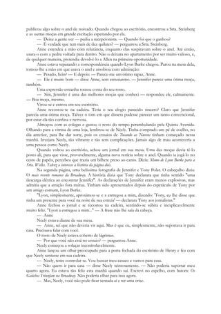 publicou algo sobre o anel de noivado. Quando chegou ao escritório, encontrou a Srta. Steinberg
e as outras moças em grande excitação esperando por ela.
— Deixe a gente ver — pediu a recepcionista. — Quando foi que o ganhou?
— É verdade que tem mais de dez quilates? — perguntou a Srta. Steinberg.
Anne estendeu a mão com relutância, enquanto elas suspiravam sobre o anel. Até então,
usara-o com a pedra voltada para dentro. Não o deixara no apartamento por ser muito valioso, e,
de qualquer maneira, pretendia devolvê-lo a Allen na primeira oportunidade.
Anne estava separando a correspondência quando Lyon Burke chegou. Parou na mesa dela,
tomou-lhe a mão em que usava o anel e assobiou com admiração:
— Pesado, hein? — E depois: — Parece-me um ótimo rapaz, Anne.
— Ele é muito bom — disse Anne, sem entusiasmo. — Jennifer parece uma ótima moça,
também.
Uma expressão estranha tomou conta do seu rosto.
— Sim, Jennifer é uma das melhores moças que conheci — respondeu ele, calmamente.
— Boa moça, mesmo.
Virou-se e entrou em seu escritório.
Anne recostou-se na cadeira. Teria o seu elogio parecido sincero? Claro que Jennifer
parecia uma ótima moça. Talvez o tom em que dissera pudesse parecer um tanto convencional,
por estar ela tão confusa e nervosa.
Almoçou com as colegas e gastou o resto do tempo perambulando pela Quinta Avenida.
Olhando para a vitrina de uma loja, lembrou-se de Neely. Tinha comprado um pé de coelho, no
dia anterior, para lhe dar sorte, pois os ensaios de Tocando as Nuvens tinham começado nessa
manhã. Invejara Neely, tão vibrante e tão sem complicações. Jamais algo de mau aconteceria a
uma pessoa como Neely.
Quando voltou ao escritório, achou um jornal em sua mesa. Uma das moças devia tê-lo
posto ali, para que visse, provavelmente, alguma nova notícia sobre o anel. Quando ia jogá-lo no
cesto de papéis, percebeu que trazia um bilhete preso ao canto. Dizia: Memo de Lyon Burke para a
Srta. Welles. Talvez a interesse a história da página dois.
Na segunda página, uma belíssima fotografia de Jennifer e Tony Polar. O cabeçalho dizia:
O mais recente romance da Broadway. A história dizia que Tony declarara que tinha sentido "uma
descarga elétrica ao encontrar Jennifer". As declarações de Jennifer eram menos explosivas, mas
admitia que a atração fora mútua. Tinham sido apresentados depois do espetáculo de Tony por
um amigo comum, Lyon Burke.
"Lyon, simplesmente, aproximou-se e a entregou a mim, dizendo: 'Tony, eu lhe disse que
tinha um presente para você na noite de sua estreia' — declarara Tony aos jornalistas."
Anne fechou o jornal e se recostou na cadeira, sentindo-se súbita e inexplicavelmente
muito feliz. "Lyon a entregou a mim..." — A frase não lhe saía da cabeça.
— Anne
Neely estava diante de sua mesa.
— Anne, sei que não deveria vir aqui. Mas é que eu, simplesmente, não suportava ir para
casa. Precisava falar com você.
O rosto de Neely estava coberto de lágrimas.
— Por que você não está no ensaio? — perguntou Anne.
Neely começou a soluçar incontrolavelmente.
Anne lançou um olhar preocupado para a porta fechada do escritório de Henry e fez com
que Neely sentasse em sua cadeira.
— Neely, tente controlar-se. Vou buscar meu casaco e vamos para casa.
— Não quero ir para casa — disse Neely teimosamente. — Não poderia suportar meu
quarto agora. Eu estava tão feliz esta manhã quando saí. Escrevi no espelho, com batom: Os
Gaúchos Triunfam na Broadway. Não poderia olhar para isso agora.
— Mas, Neely, você não pode ficar sentada aí e ter uma crise.
 