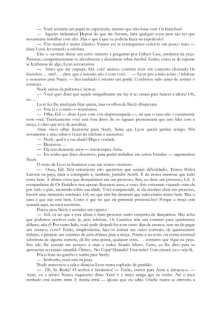 — Você aceitaria um papel no espetáculo, mesmo que não fosse com Os Gaúchos?
— Aqueles ordinários! Depois do que me fizeram, faria qualquer coisa para não ter que
novamente trabalhar com eles. Mas o que é que eu poderia fazer no espetáculo?
— Um musical é muito clássico. Vamos ver se conseguimos esticá-lo um pouco mais —
disse Lyon, levantando o telefone.
Elas o ouviram discar um certo número e perguntar por Gilbert Case, produtor da peça.
Primeiro, cumprimentaram-se afavelmente e discutiram sobre futebol. Então, como se de repente
se lembrasse de algo, Lyon acrescentou:
— Antes que me esqueça, Gil, você assinou contrato com um conjunto chamado Os
Gaúchos. . . sim?. . . claro que o assunto não é com você. . . — Lyon pôs a mão sobre o telefone
e sussurrou para Neely: — Seu cunhado é mesmo um patife. Combinou tudo antes de assinar o
contrato.
Neely saltou da poltrona e berrou:
— Você quer dizer que aquele insignificante me fez ir ao ensaio para bancar a idiota? Oh,
eu. . .
Lyon fez-lhe sinal para ficar quieta, mas os olhos de Neely chispavam:
— Vou lá e o mato — murmurou.
— Olhe, Gil — disse Lyon com voz despreocupada —, sei que o caso não é exatamente
com você. Tecnicamente você está fora disso. Se os rapazes prometeram que iam falar com a
moça, é claro que teve de acreditar.
Anne viu-o olhar fixamente para Neely. Sabia que Lyon queria ganhar tempo. Pôs
novamente a mão sobre o bocal do telefone e sussurrou:
— Neely, qual é a sua idade? Diga a verdade.
— Dezenove. . .
— Ela tem dezessete anos — interrompeu Anne.
— Eu tenho que dizer dezenove, para poder trabalhar em certos Estados — argumentou
Neely.
O rosto de Lyon se iluminou com um sorriso vitorioso.
— Ouça, Gil. Nós certamente não queremos que surjam dificuldades. Temos Helen
Lawson na peça, mais o coreógrafo e, também, Jennifer North. É do nosso interesse que tudo
corra bem. A última coisa que desejaríamos era um processo. Sim, eu disse um processo, Gil. A
companheira de Os Gaúchos tem apenas dezessete anos, e esses dois estiveram viajando com ela
por todo o país, mentindo sobre sua idade. Você compreende, se ela resolver abrir um processo,
haverá uma tremenda confusão. Gil, sei que eles lhe disseram que tudo estaria muito bem. Mas o
caso é que não está bem. Como é que sei que ela pretende processá-los? Porque a moça está
sentada aqui, no meu escritório.
Piscou para Neely e acendeu um cigarro.
— Gil, eu sei que a esta altura é duro procurar outro conjunto de dançarinos. Mas acho
que podemos resolver tudo já, pelo telefone. Os Gaúchos têm um contrato para quinhentos
dólares, não é? Por outro lado, você pode despedi-los com cinco dias de ensaios, sem ter de pagar
um centavo, certo? Então, simplesmente, faça-os assinar um outro contrato, de quatrocentos
dólares, e prepare um contrato de cem dólares para a moça. Ponha-a no coro, ou como eventual
substituta de alguma cantora, dê-lhe uma ponta, qualquer coisa. . . contanto que fique na peça.
Isto não lhe custará um centavo a mais e todos ficarão felizes. Certo, eu lhe direi para se
apresentar no ensaio amanhã. Ótimo... No Copa? Quando? Esta noite? Com prazer, eu o vejo lá.
Pôs o fone no gancho e sorriu para Neely:
— Senhorita, você está na peça.
Neely atravessou a sala e abraçou Lyon numa explosão de gratidão.
— Oh, Sr. Burke! O senhor é fantástico! — Então, correu para Anne e abraçou-a. —
Anne, eu a adoro! Nunca esquecerei disto. Você é a única amiga que eu tenho. Até o meu
cunhado está contra mim. E minha irmã — aposto que ela sabia. Charlie nunca se atreveria a
 