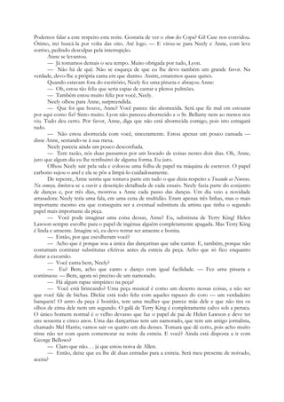 Podemos falar a este respeito esta noite. Gostaria de ver o show do Copa? Gil Case nos convidou.
Ótimo, irei buscá-la por volta das oito. Até logo. — E virou-se para Neely e Anne, com leve
sorriso, pedindo desculpas pela interrupção.
Anne se levantou.
— Já tomamos demais o seu tempo. Muito obrigada por tudo, Lyon.
— Não há de quê. Não se esqueça de que eu lhe devo também um grande favor. Na
verdade, devo-lhe a própria cama em que durmo. Assim, estaremos quase quites.
Quando estavam fora do escritório, Neely fez uma pirueta e abraçou Anne:
— Oh, estou tão feliz que seria capaz de cantar a plenos pulmões.
— Também estou muito feliz por você, Neely.
Neely olhou para Anne, surpreendida.
— Que foi que houve, Anne? Você parece tão aborrecida. Será que fiz mal em estourar
por aqui como fiz? Sinto muito. Lyon não pareceu aborrecido e o Sr. Bellamy nem ao menos nos
viu. Tudo deu certo. Por favor, Anne, diga que não está aborrecida comigo, pois isto estragará
tudo.
— Não estou aborrecida com você, sinceramente. Estou apenas um pouco cansada —
disse Anne, sentando-se à sua mesa.
Neely parecia ainda um pouco desconfiada.
— Tem razão, nós duas passamos por um bocado de coisas nestes dois dias. Oh, Anne,
juro que algum dia eu lhe retribuirei de alguma forma. Eu juro.
Olhou Neely sair pela sala e colocou uma folha de papel na máquina de escrever. O papel
carbono sujou o anel e ela se pôs a limpá-lo cuidadosamente.
De repente, Anne sentiu que tomava parte em tudo o que dizia respeito a Tocando as Nuvens.
No começo, limitava-se a ouvir a descrição detalhada de cada ensaio. Neely fazia parte do conjunto
de danças e, por três dias, mostrou a Anne cada passo das danças. Um dia veio a novidade
arrasadora: Neely teria uma fala, em uma cena de multidão. Eram apenas três linhas, mas o mais
importante mesmo era que conseguira ser a eventual substituta da artista que tinha o segundo
papel mais importante da peça.
— Você pode imaginar uma coisa dessas, Anne? Eu, substituta de Terry King! Helen
Lawson sempre escolhe para o papel de ingénua alguém completamente apagada. Mas Terry King
é linda e atraente. Imagine só, eu devo tentar ser atraente e bonita.
— Então, por que escolheram você?
— Acho que é porque sou a única das dançarinas que sabe cantar. E, também, porque não
costumam contratar substitutas efetivas antes da estreia da peça. Acho que só fico enquanto
durar a excursão.
— Você canta bem, Neely?
— Eu? Bem, acho que canto e danço com igual facilidade. — Fez uma pirueta e
continuou: — Bem, agora só preciso de um namorado.
— Há algum rapaz simpático na peça?
— Você está brincando? Uma peça musical é como um deserto nessas coisas, a não ser
que você fale de bichas. Dickie está todo feliz com aqueles rapazes do coro — um verdadeiro
banquete! O astro da peça é bonitão, tem uma mulher que parece mãe dele e que não tira os
olhos de cima dele nem um segundo. O galã de Terry King é completamente calvo sob a peruca.
O único homem normal é o velho devasso que faz o papel de pai de Helen Lawson e deve ter
uns sessenta e cinco anos. Uma das dançarinas tem um namorado, que tem um amigo jornalista,
chamado Mel Harris; vamos sair os quatro um dia desses. Tomara que dê certo, pois acho muito
triste não ter com quem comemorar na noite da estreia. E você? Ainda está disposta a ir com
George Bellows?
— Claro que não. . . já que estou noiva de Allen.
— Então, deixe que eu lhe dê duas entradas para a estreia. Será meu presente de noivado,
aceita?
 