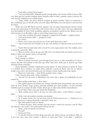 — Você pode consegui-las de graça?
— Você está brincando? Ninguém ganha entrada grátis, nem mesmo Helen Lawson. Mas
ouvi dizer que ela costuma comprar quatro entradas todos os dias e, quando a peça é sucesso, faz
uma fortuna vendendo-as no câmbio negro.
— Então, Neely, não posso deixá-la comprar as nossas entradas. Allen vai comprá-las e
fica combinado que, se não der certo com este rapaz, Mel Harris, nós a levaremos a cear na noite
da estreia.
Neely saiu com Mel Harris na noite seguinte. Era um rapaz absolutamente divino, insistia
ela. Levara-a para jantar no Toots Shor e lhe contou toda a sua vida: vinte e seis anos, diplomado
na Universidade de Nova York, jornalista, esperava ser produtor teatral um dia. Morava em um
hotel central e ia ao Brooklyn, todas as sextas-feiras, jantar com os pais.
— Você sabe, os judeus têm muito arraigado o sentimento de família — explicou Neely.
— Você gosta mesmo dele? — perguntou Anne.
— Eu o amo!
— Neely, você só saiu com ele uma vez. Como pode dizer que o ama?
— Veja só quem diz isso! Lembre-se de que você também só almoçou uma vez com Lyon
Burke.
— Neely! Não há nada entre mim e Lyon! Eu nem sequer penso nele. Na verdade, estou
começando a gostar de Allen.
-— Bem, eu tenho certeza de que amo Mel. Ele é tão bonito! Não tão bonito como Lyon
Burke, é claro, mas, mesmo assim, é sensacional.
— Como é ele?
Neely sacudiu os ombros.
— Talvez se pareça um pouco com Georgie Jessel, mas eu o acho maravilhoso. E não se
tornou atrevido nem quando eu lhe disse que tinha vinte anos. Achei que se dissesse que tinha
dezessete ficaria assustado.
Neely mantinha a atenção voltada para a porta aberta. As duas estavam no quarto de Anne
e o telefone ficava embaixo, no andar térreo, defronte à porta de Neely. Isto era, ao mesmo
tempo, uma sorte e um inconveniente, pois era forçada a tomar recados para toda a gente.
— Desta vez é para mim — disse Neely, quando ouviu o toque.
Cinco minutos mais tarde, voltava triunfante.
— Era ele! Vai me levar ao Martinique esta noite. Ele é agente de publicidade de uma
cantora lá.
— Deve ganhar muito bem — disse Anne.
— Não, ganha apenas cem dólares por semana. Trabalha para Irving Steiner, que tem uma
dúzia de bons clientes. Logo, porém, pretende trabalhar por conta própria, e já está tentando
trabalhar junto às estações de rádio. Todos sabem que os judeus dão maridos maravilhosos.
— Já ouvi dizer. Mas e eles, que acham das irlandesas?
— Bem, sempre posso dizer a ele que sou meio judia. Que o nome 0'Hara é só para o
palco.
— Neely, você não poderia sustentar essa mentira.
— Se eu quiser, posso. Eu vou me casar com ele. Pode escrever isso. — Abraçou-se a si
mesma e atravessou o quarto dançando e cantando a meia voz.
— Que bela canção! Como se chama?
— É música da peça. Anne, porque você não aceita o casaco de vison que o pai de Allen
lhe ofereceu e me vende o seu casaco preto? Preciso de um.
— Neely, cante novamente essa música.
— Por quê?
— Cante, por favor.
— É uma das músicas de Terry King, mas acho que Helen Lawson vai roubá-la. Aliás, ela
já fez isso com uma outra canção, e deixou só duas para Terry. Uma delas é realmente
 