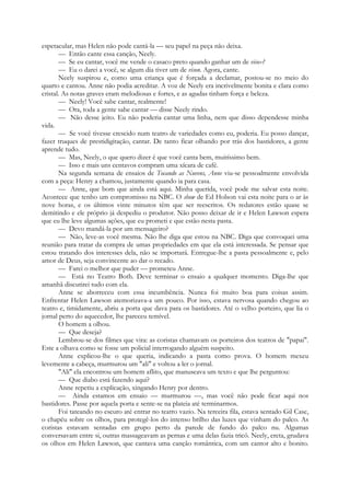 espetacular, mas Helen não pode cantá-la — seu papel na peça não deixa.
— Então cante essa canção, Neely.
— Se eu cantar, você me vende o casaco preto quando ganhar um de viso»?
— Eu o darei a você, se algum dia tiver um de vison. Agora, cante.
Neely suspirou e, como uma criança que é forçada a declamar, postou-se no meio do
quarto e cantou. Anne não podia acreditar. A voz de Neely era incrivelmente bonita e clara como
cristal. As notas graves eram melodiosas e fortes, e as agudas tinham força e beleza.
— Neely! Você sabe cantar, realmente!
— Ora, toda a gente sabe cantar — disse Neely rindo.
— Não desse jeito. Eu não poderia cantar uma linha, nem que disso dependesse minha
vida.
— Se você tivesse crescido num teatro de variedades como eu, poderia. Eu posso dançar,
fazer truques de prestidigitação, cantar. De tanto ficar olhando por trás dos bastidores, a gente
aprende tudo.
— Mas, Neely, o que quero dizer é que você canta bem, muitíssimo bem.
— Isso e mais uns centavos compram uma xícara de café.
Na segunda semana de ensaios de Tocando as Nuvens, Anne viu-se pessoalmente envolvida
com a peça: Henry a chamou, justamente quando ia para casa.
— Anne, que bom que ainda está aqui. Minha querida, você pode me salvar esta noite.
Acontece que tenho um compromisso na NBC. O show de Ed Holson vai esta noite para o ar às
nove horas, e os últimos vinte minutos têm que ser reescritos. Os redatores estão quase se
demitindo e ele próprio já despediu o produtor. Não posso deixar de ir e Helen Lawson espera
que eu lhe leve algumas ações, que eu prometi e que estão nesta pasta.
— Devo mandá-la por um mensageiro?
— Não, leve-as você mesma. Não lhe diga que estou na NBC. Diga que convoquei uma
reunião para tratar da compra de umas propriedades em que ela está interessada. Se pensar que
estou tratando dos interesses dela, não se importará. Entregue-lhe a pasta pessoalmente e, pelo
amor de Deus, seja convincente ao dar o recado.
— Farei o melhor que puder — prometeu Anne.
— Está no Teatro Both. Deve terminar o ensaio a qualquer momento. Diga-lhe que
amanhã discutirei tudo com ela.
Anne se aborreceu com essa incumbência. Nunca foi muito boa para coisas assim.
Enfrentar Helen Lawson atemorizava-a um pouco. Por isso, estava nervosa quando chegou ao
teatro e, timidamente, abriu a porta que dava para os bastidores. Até o velho porteiro, que lia o
jornal perto do aquecedor, lhe pareceu temível.
O homem a olhou.
— Que deseja?
Lembrou-se dos filmes que vira: as coristas chamavam os porteiros dos teatros de "papai".
Este a olhava como se fosse um policial interrogando alguém suspeito.
Anne explicou-lhe o que queria, indicando a pasta como prova. O homem mexeu
levemente a cabeça, murmurou um "ali" e voltou a ler o jornal.
"Ali" ela encontrou um homem aflito, que manuseava um texto e que lhe perguntou:
— Que diabo está fazendo aqui?
Anne repetiu a explicação, xingando Henry por dentro.
— Ainda estamos em ensaio — murmurou —, mas você não pode ficar aqui nos
bastidores. Passe por aquela porta e sente-se na plateia até terminarmos.
Foi tateando no escuro até entrar no teatro vazio. Na terceira fila, estava sentado Gil Case,
o chapéu sobre os olhos, para protegê-los do intenso brilho das luzes que vinham do palco. As
coristas estavam sentadas em grupo perto da parede de fundo do palco nu. Algumas
conversavam entre si, outras massageavam as pernas e uma delas fazia tricô. Neely, ereta, grudava
os olhos em Helen Lawson, que cantava uma canção romântica, com um cantor alto e bonito.
 