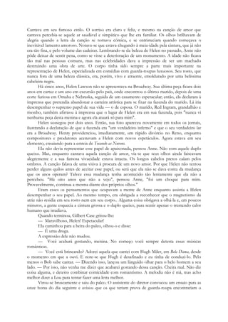 Cantava em seu famoso estilo. O sorriso era claro e feliz, e mesmo na canção de amor que
cantava percebia-se aquele ar saudável e simpático que lhe era familiar. Os olhos brilhavam de
alegria quando a letra da canção se tornava cómica, e se entristeciam quando começava o
inevitável lamento amoroso. Notava-se que estava chegando à meia-idade pela cintura, que já não
era tão fina, e pelo volume das cadeiras. Lembrando-se da beleza de Helen no passado, Anne não
pôde deixar de sentir pena, como se visse a deterioração de um monumento. A idade não ficava
tão mal nas pessoas comuns, mas nas celebridades dava a impressão de ser um machado
destruindo uma obra de arte. O corpo tinha sido sempre a parte mais importante na
representação de Helen, especializada em comédias com guarda-roupas luxuosos. Seu rosto, que
nunca fora de uma beleza clássica, era, porém, vivo e atraente, emoldurado por uma belíssima
cabeleira negra.
Há cinco anos, Helen Lawson não se apresentava na Broadway. Sua última peça ficara dois
anos em cartaz e um ano em excursão pelo país, onde encontrou o último marido, depois de uma
corte furiosa em Omaha e Nebraska, seguida de um casamento espetacular; então, ela declarara à
imprensa que pretendia abandonar a carreira artística para se fixar na fazenda do marido. Lá iria
desempenhar o supremo papel de sua vida — o de esposa. O marido, Red Ingram, grandalhão e
risonho, também afirmou à imprensa que o lugar de Helen era em sua fazenda, pois "nunca vi
nenhuma peça desta menina e agora ela atuará só para mim".
Helen sossegou por dois anos. Então, sua foto apareceu novamente em todos os jornais,
ilustrando a declaração de que a fazenda era "um verdadeiro inferno" e que o seu verdadeiro lar
era a Broadway. Henry providenciou, imediatamente, um rápido divórcio no Reno, enquanto
compositores e produtores acenavam a Helen com novos espetáculos. Agora estava em seu
elemento, ensaiando para a estreia de Tocando as Nuvens.
Ela não devia representar esse papel de apaixonada, pensou Anne. Não com aquele duplo
queixo. Mas, enquanto cantava aquela canção de amor, via-se que seus olhos ainda faiscavam
alegremente e a sua famosa vivacidade estava intacta. Os longos cabelos pretos caíam pelos
ombros. A canção falava de uma viúva à procura de um novo amor. Por que Helen não tentou
perder alguns quilos antes de aceitar esse papel, ou será que ela não se dava conta da mudança
que os anos operam? Talvez essa mudança tenha acontecido tão lentamente que ela não a
percebeu. "Há oito anos que não a vejo", pensou Anne, "foi um choque para mim.
Provavelmente, continua a mesma diante dos próprios olhos."
Eram esses os pensamentos que ocupavam a mente de Anne enquanto assistia a Helen
desempenhar o seu papel. Ao mesmo tempo, era obrigada a reconhecer que o magnetismo da
atriz não residia em seu rosto nem em seu corpo.. Alguma coisa obrigava a olhá-la e, em poucos
minutos, a gente esquecia a cintura grossa e o duplo queixo, para sentir apenas o tremendo calor
humano que irradiava.
Quando terminou, Gilbert Case gritou-lhe:
— Maravilhoso, Helen! Espetacular!
Ela caminhou para a beira do palco, olhou-o e disse:
— É uma droga.
A expressão dele não mudou.
— Você acabará gostando, menina. No começo você sempre detesta essas músicas
românticas.
— Você está brincando? Adorei aquela que cantei com Hugh Miler, em Bela Dama, desde
o momento em que a ouvi. E note-se que Hugh é desafinado e eu tinha de conduzi-lo. Pelo
menos o Bob sabe cantar. — Dizendo isso, lançou um lânguido olhar para o belo homem a seu
lado. — Por isso, não venha me dizer que acabarei gostando dessa canção. Cheira mal. Não diz
coisa alguma, e detesto combinar comicidade com romantismo. A melodia não é má, mas acho
melhor dizer a Lou para tentar fazer uma letra melhor.
Virou-se bruscamente e saiu do palco. O assistente do diretor convocou um ensaio para as
onze horas do dia seguinte e avisou que os que teriam prova de guarda-roupa encontrariam o
 