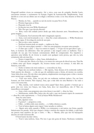 Fitzgerald também vivera no estrangeiro. Até o ruivo, com cara de estúpido, Sinclair Lewis,
encontrara romance e excitamento na Europa. Fugiria de Lawrenceville. Simplesmente. Anne
decidiu-se a isso em seu último ano no colégio e informou à mãe e à tia Amy durante as férias de
Páscoa.
— Mamãe, tia Amy. . . quando eu sair da escola vou para Nova York.
— Péssimo lugar para as férias.
— Pretendo viver lá.
— Já discutiu isso com Willie Henderson?
— Não. Por que é que deveria discutir?
— Bem, vocês têm andado juntos desde que tinha dezesseis anos. Naturalmente, toda
gente imagina. ..
— Exatamente. Em Lawrenceville tudo é imaginação suposto.
— Anne, você está levantando a voz — disse-lhe a mais calmamente. — Willie Henderson
é um ótimo rapaz. E fui colega de escola de seus pais.
— Mas eu não o amo, mamãe.
— Nenhum homem pode ser amado — replicou tia Amy.
— Você não amou papai, mamãe? — Não era uma pergunta, era quase uma acusação.
— É claro que o amei. — Sua voz tornou-se áspera. — O que sua tia quer dizer é que. . .
bem, os homens são diferentes. Eles não pensam e não reagem como as mulheres. Veja o
exemplo do seu pai. Um homem extremamente difícil de compreender. Era impulsivo e
apreciava uma bebida. Se ele tivesse se casado com qualquer outra pessoa, que não eu, teria
certamente tido um mau fim.
— Nunca vi papai beber — disse Anne, defendendo-se.
— É claro que não. Havia a Lei Seca, e eu nunca tive uma gota de álcool em casa. Tirei-lhe
o hábito antes que ficasse arraigado. Ah, tivemos muitas cenas no começo. A mãe dele era
francesa, você sabe.
— Todos os latinos são meio malucos — concordou tia Amy.
— Papai não era nenhum maluco. — De repente, Anne desejou tê-lo conhecido melhor.
Tudo parecia tão distante. . . o dia em que ele cambaleou para a frente, ali mesmo na cozinha.
Anne tinha doze anos. Ele não disse uma palavra, simplesmente escorregou para o chão e morreu
antes mesmo que o médico chegasse.
— Você tem razão, Anne, seu pai não era realmente nenhum maluco. Era um bom
homem, um bom homem. Não esqueça, Amy, que a mãe dele era uma Banister e fez todo o
curso com nossa mãe.
— Mas, mamãe, você realmente nunca amou papai? Quer dizer, quando o homem que a
gente ama nos toma nos braços, nos beija, bem, deve ser maravilhoso, não é? Não era
maravilhoso com papai?
— Anne, como ousa perguntar uma coisa dessas à sua mãe? — disse tia Amy.
— Infelizmente, minha filha, beijos não são tudo o que um homem espera do casamento
— disse-lhe a mãe asperamente. — Você já beijou Willie Henderson?
Anne fez uma careta.
— Sim, algumas vezes.
— E gostou? — perguntou a mãe.
— Odiei... os lábios dele eram úmidos. . . e o hálito cheirava a azedo.
— Você já beijou algum outro rapaz? Anne sacudiu os ombros.
— Alguns anos atrás, quando o Willie e eu começamos a sair juntos, nas festas, quando
brincávamos de prenda. Acho que cheguei a beijar a maioria dos rapazes da cidade, e cada beijo
me parecia mais repulsivo do que o outro. — Riu. — Mamãe, acho que não há beijoqueiro
decente em toda Lawrenceville.
O bom humor da mãe voltou.
— Você é uma senhora, Anne. Por isso é que não gosta de beijos. Nenhuma verdadeira
 