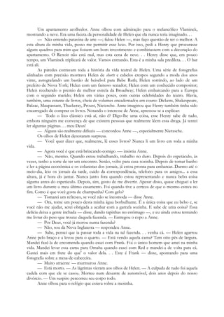 Um apartamento acolhedor. Anne olhou com admiração para o melancólico Vlaminck,
mostrando a neve. Era uma faceta da personalidade de Helen que ela nunca teria imaginado. . .
— Não entendo patavina de arte —; falou Helen —, mas faço questão de ter o melhor. A
esta altura da minha vida, posso me permitir esse luxo. Por isso, pedi a Henry que procurasse
alguns quadros para mim que fossem um bom investimento e combinassem com a decoração do
apartamento. O Renoir não está mal, mas esta cena de neve. . . Henry disse que, em pouco
tempo, um Vlaminck triplicará de valor. Vamos entrando. Esta é a minha sala predileta. . . O bar
está ali.
As paredes contavam toda a história da vida teatral de Helen. Uma série de fotografias
alinhadas com precisão mostrava Helen de shorts e cabelos crespos segundo a moda dos anos
vinte, autografando um bastão de beisebol para Babe Ruth; Helen sorrindo, ao lado de um
prefeito de Nova York; Helen com um famoso senador; Helen com um conhecido compositor;
Helen recebendo o premio de melhor estrela da Broadway; Helen embarcando para a Europa
com o segundo marido; Helen em várias poses, com outras celebridades do teatro. Havia,
também, uma estante de livros, cheia de volumes encadernados em couro: Dickens, Shakespeare,
Balzac, Maupassant, Thackeray, Proust, Nietzsche. Anne imaginou que Henry também tinha sido
encarregado de comprar os livros. Notando o interesse de Anne, apressou-se a explicar:
— Todo o lixo clássico está aí, não é? Digo-lhe uma coisa, esse Henry sabe de tudo,
embora ninguém me convença de que existem pessoas que realmente lêem essa droga. Já tentei
ler algumas páginas. . . meu Deus!
— Alguns são realmente difíceis — concordou Anne —, especialmente Nietzsche.
Os olhos de Helen denotaram surpresa.
— Você quer dizer que, realmente, lê esses livros? Nunca li um livro em toda a minha
vida.
— Agora você é que está brincando comigo -— insistiu Anne.
— Não, mesmo. Quando estou trabalhando, trabalho no duro. Depois do espetáculo, às
vezes, tenho a sorte de ter um encontro. Senão, volto para casa sozinha. Depois de tomar banho
e ler a página económica e os colunistas dos jornais, já estou pronta para embarcar. Durmo até o
meio-dia, leio os jornais da tarde, cuido da correspondência, telefono para os amigos... a essa
altura, já é hora do jantar. Nunca janto fora quando estou representando e nunca bebo coisa
alguma antes do espetáculo. Depois, sim, gosto de me divertir. Apesar disso, quase cheguei a ler
um livro durante o meu último casamento. Foi quando tive a certeza de que o mesmo estava no
fim. Como é que você gosta de champanha? Com gelo?
— Tomarei um refresco, se você não se incomoda — disse Anne.
— Ora, tome um pouco desta minha água borbulhante. É a única coisa que eu bebo e, se
você não me ajudar, serei obrigada a acabar com a garrafa sozinha. E sabe de uma coisa? Essa
delícia deixa a gente inchada — disse, dando tapinhas no estômago —, e eu ainda estou tentando
me livrar do peso que trouxe daquela fazenda. — Entregou o copo a Anne.
— Por Deus, você já morou numa fazenda?
— Não, sou da Nova Inglaterra — respondeu Anne.
— Sabe, pensei que ia passar toda a vida na tal fazenda. . . venha cá. — Helen agarrou
Anne pelo braço e a levou para o quarto. — Está vendo aquela cama? Tem oito pés de largura.
Mandei fazê-la de encomenda quando casei com Frank. Foi o único homem que amei na minha
vida. Mandei levar essa cama para Omaha quando casei com Red e mandei-a de volta para cá.
Gastei mais em frete do que' o valor dela. . . Este é Frank — disse, apontando para uma
fotografia sobre a mesa-de-cabeceira.
— Muito atraente :
— murmurou Anne.
— Está morto. — As lágrimas vieram aos olhos de Helen. — A culpada de tudo foi aquela
cadela com que ele se casou. Morreu num desastre de automóvel, dois anos depois do nosso
divórcio. — Um suspiro percorreu seu corpo todo.
Anne olhou para o relógio que estava sobre a mesinha.
 