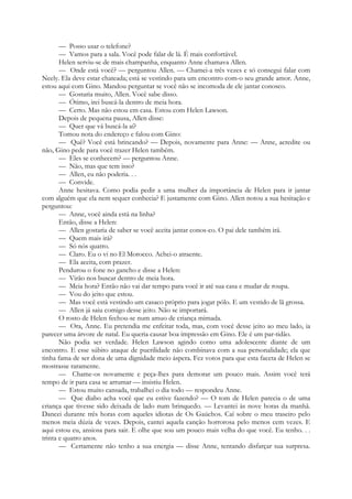 — Posso usar o telefone?
— Vamos para a sala. Você pode falar de lá. É mais confortável.
Helen serviu-se de mais champanha, enquanto Anne chamava Allen.
— Onde está você? — perguntou Allen. — Chamei-a três vezes e só consegui falar com
Neely. Ela deve estar chateada; está se vestindo para um encontro com-o seu grande amor. Anne,
estou aqui com Gino. Mandou perguntar se você não se incomoda de ele jantar conosco.
— Gostaria muito, Allen. Você sabe disso.
— Ótimo, irei buscá-la dentro de meia hora.
— Certo. Mas não estou em casa. Estou com Helen Lawson.
Depois de pequena pausa, Allen disse:
— Quer que vá buscá-la aí?
Tomou nota do endereço e falou com Gino:
— Quê? Você está brincando? — Depois, novamente para Anne: — Anne, acredite ou
não, Gino pede para você trazer Helen também.
— Eles se conhecem? — perguntou Anne.
— Não, mas que tem isso?
— Allen, eu não poderia. . .
— Convide.
Anne hesitava. Como podia pedir a uma mulher da importância de Helen para ir jantar
com alguém que ela nem sequer conhecia? E justamente com Gino. Allen notou a sua hesitação e
perguntou:
— Anne, você ainda está na linha?
Então, disse a Helen:
— Allen gostaria de saber se você aceita jantar conos-co. O pai dele também irá.
— Quem mais irá?
— Só nós quatro.
— Claro. Eu o vi no El Morocco. Achei-o atraente.
— Ela aceita, com prazer.
Pendurou o fone no gancho e disse a Helen:
— Virão nos buscar dentro de meia hora.
— Meia hora? Então não vai dar tempo para você ir até sua casa e mudar de roupa.
— Vou do jeito que estou.
— Mas você está vestindo um casaco próprio para jogar pólo. E um vestido de lã grossa.
— Allen já saiu comigo desse jeito. Não se importará.
O rosto de Helen fechou-se num amuo de criança mimada.
— Ora, Anne. Eu pretendia me enfeitar toda, mas, com você desse jeito ao meu lado, ia
parecer uma árvore de natal. Eu queria causar boa impressão em Gino. Ele é um par-tidão.
Não podia ser verdade. Helen Lawson agindo como uma adolescente diante de um
encontro. E esse súbito ataque de puerilidade não combinava com a sua personalidade; ela que
tinha fama de ser dona de uma dignidade meio áspera. Fez votos para que esta faceta de Helen se
mostrasse raramente.
— Chame-os novamente e peça-lhes para demorar um pouco mais. Assim você terá
tempo de ir para casa se arrumar — insistiu Helen.
— Estou muito cansada, trabalhei o dia todo — respondeu Anne.
— Que diabo acha você que eu estive fazendo? — O tom de Helen parecia o de uma
criança que tivesse sido deixada de lado num brinquedo. — Levantei às nove horas da manhã.
Dancei durante três horas com aqueles idiotas de Os Gaúchos. Caí sobre o meu traseiro pelo
menos meia dúzia de vezes. Depois, cantei aquela canção horrorosa pelo menos cem vezes. E
aqui estou eu, ansiosa para sair. E olhe que sou um pouco mais velha do que você. Eu tenho. . .
trinta e quatro anos.
— Certamente não tenho a sua energia — disse Anne, tentando disfarçar sua surpresa.
 